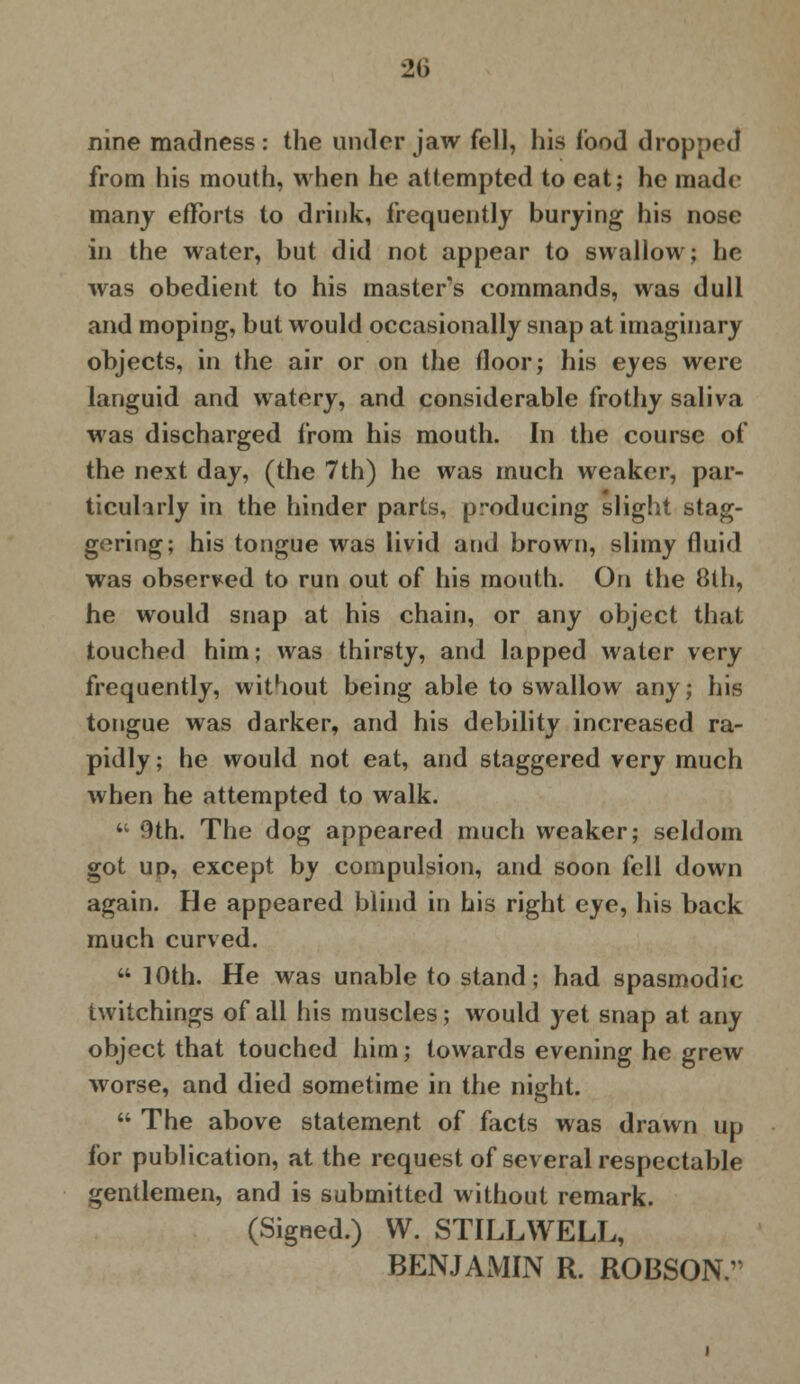 nine madness: the under jaw fell, his food dropped from his mouth, when he attempted to eat; he made many efforts to drink, frequently burying his nose in the water, but did not appear to swallow; he was obedient to his master's commands, was dull and moping, but would occasionally snap at imaginary objects, in the air or on the floor; his eyes were languid and watery, and considerable frothy saliva was discharged from his mouth. In the course of the next day, (the 7th) he was much weaker, par- ticularly in the hinder parts, producing slight stag- gering; his tongue was livid and brown, slimy fluid was observed to run out of his mouth. On the 8th, he would snap at his chain, or any object that touched him; was thirsty, and lapped water very frequently, without being able to swallow any; his tongue was darker, and his debility increased ra- pidly ; he would not eat, and staggered very much when he attempted to walk.  9th. The dog appeared much weaker; seldom got up, except by compulsion, and soon fell down again. He appeared blind in his right eye, his back much curved.  10th. He was unable to stand; had spasmodic twitchings of all his muscles; would yet snap at any object that touched him; towards evening he grew worse, and died sometime in the night.  The above statement of facts was drawn up for publication, at the request of several respectable gentlemen, and is submitted without remark. (Signed.) W. STILLWELL, BENJAMIN R. ROBSON/