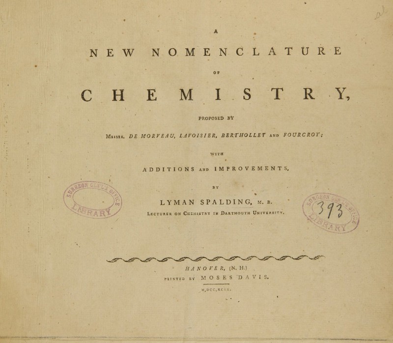 NEW NOMENCLATURE OP C H E M I S T R Y, PROPOSED BV Mbs8R8. DE MORVEAU, LAVOISIER, BERTHOLLET and FOURCROT; WITH ADDITIONS and IMPROVEMENTS, /#^ LYMAN SPALDING, m. b. Lecturer on Ck;mijt»v in Dartmouth University, m ^e?'' HA NO VE R, (N. H.) printed bv M OSES D A V I S. DC CXC1 i ■