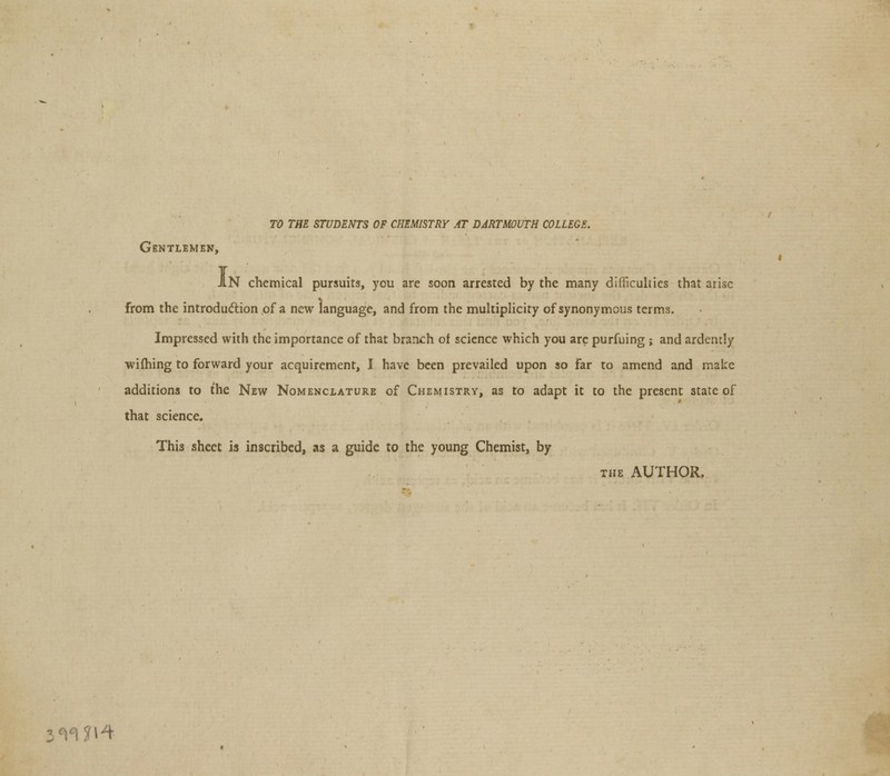 TO THE STUDENTS OF CHEMISTRY AT DARTMOUTH COLLEGE. Gentlemen, JIN chemical pursuits, you are soon arrested by the many difficulties that arise from the introduction of a new language, and from the multiplicity of synonymous terms. Impressed with the importance of that branch of science which you arc purfuing ; and ardently wifhing to forward your acquirement, I have been prevailed upon so far to amend and make additions to the New Nomenclature of Chemistry, as to adapt it to the present state of that science. This sheet is inscribed, as a guide to the young Chemist, by the AUTHOR. 3<mi^