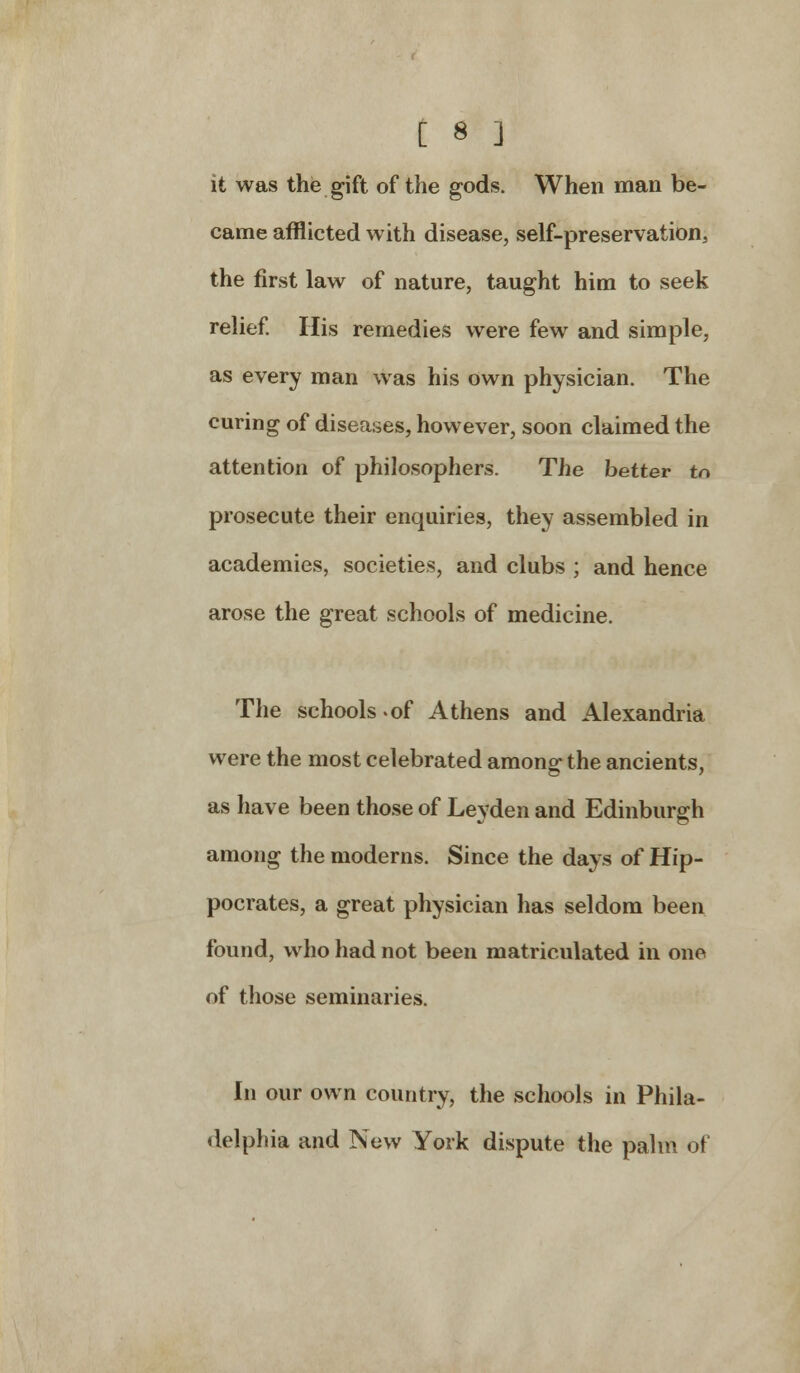 it was the gift of the gods. When man be- came afflicted with disease, self-preservation, the first law of nature, taught him to seek relief. His remedies were few and simple, as every man was his own physician. The curing of diseases, however, soon claimed the attention of philosophers. The better to prosecute their enquiries, they assembled in academies, societies, and clubs ; and hence arose the great schools of medicine. The schools-of Athens and Alexandria were the most celebrated among- the ancients, as have been those of Leyden and Edinburgh among the moderns. Since the days of Hip- pocrates, a great physician has seldom been found, who had not been matriculated in one of those seminaries. In our own country, the schools in Phila- delphia and New York dispute the palm of