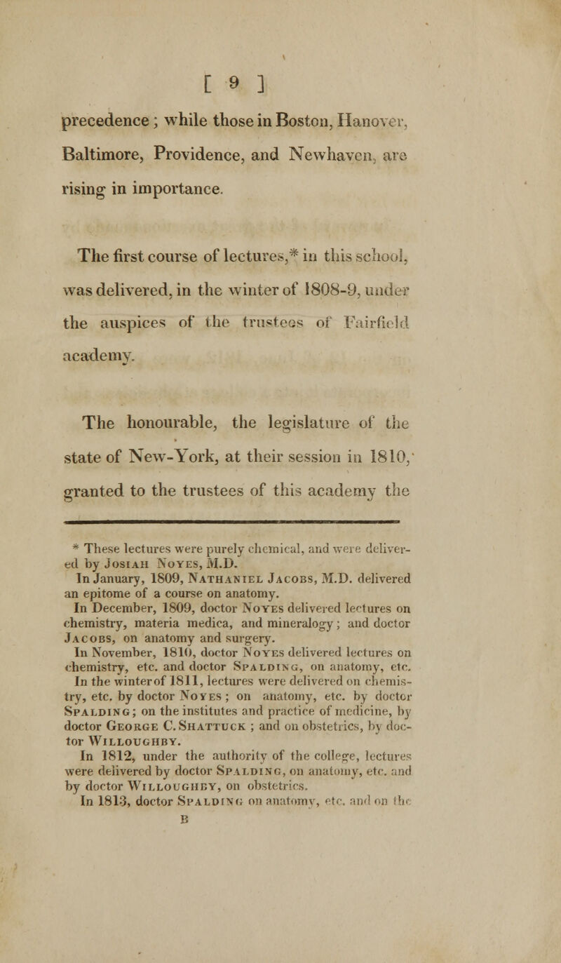 precedence; while those in Boston, Hanover, Baltimore, Providence, and Newhaven are rising in importance. The first course of lectures,* in this school, was delivered, in the winter of 1808-9, under the auspices of the trustees of Fairfield academy. The honourable, the legislature of the state of New-York, at their session in 1810, granted to the trustees of this academy the * These lectures were purely chemical, and were deliver- ed by Josiah Noyes, M.D. In January, 1809, Nathaniel Jacobs, M.D. delivered an epitome of a course on anatomy. In December, 1809, doctor Noyes delivered lectures on chemistry, materia medica, and mineralogy; and doctor Jacobs, on anatomy and surgery. In November, 1810, doctor Noyes delivered lectures on chemistry, etc. and doctor Spalding, on anatomy, etc. In the winter of 1811, lectures were delivered on chemis- try, etc. by doctor Noyes ; on anatomy, etc. by doctor Spalding; on the institutes and practice of medicine, by doctor George C. Shattuck ; and on obstetrics, by doc- tor WlLLOUGHBY. In 1812, under the authority of the college, lectures were delivered by doctor Spalding, on anatomy, etc. and by doctor Willoughby, on obstetrics. In 181:3, doctor Spalding on anatomy, etc, and i B