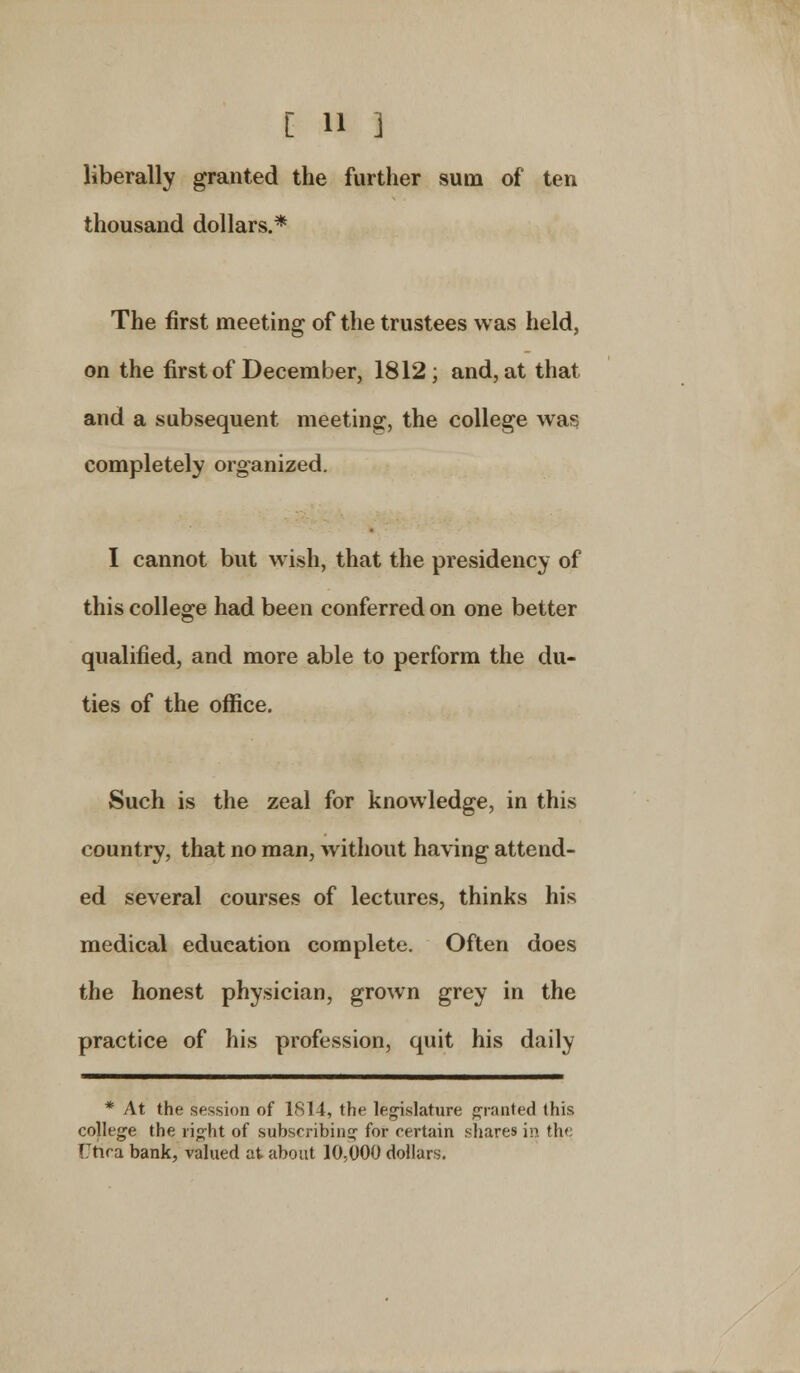 liberally granted the further sum of ten thousand dollars.* The first meeting of the trustees was held, on the first of December, 1812; and, at that and a subsequent meeting, the college was completely organized. I cannot but wish, that the presidency of this college had been conferred on one better qualified, and more able to perform the du- ties of the office. Such is the zeal for knowledge, in this country, that no man, without having attend- ed several courses of lectures, thinks his medical education complete. Often does the honest physician, grown grey in the practice of his profession, quit his daily * At the session of 1814, the legislature granted this college the right of subscribing for certain shares in the Uftca bank, valued at about 10,000 dollars.