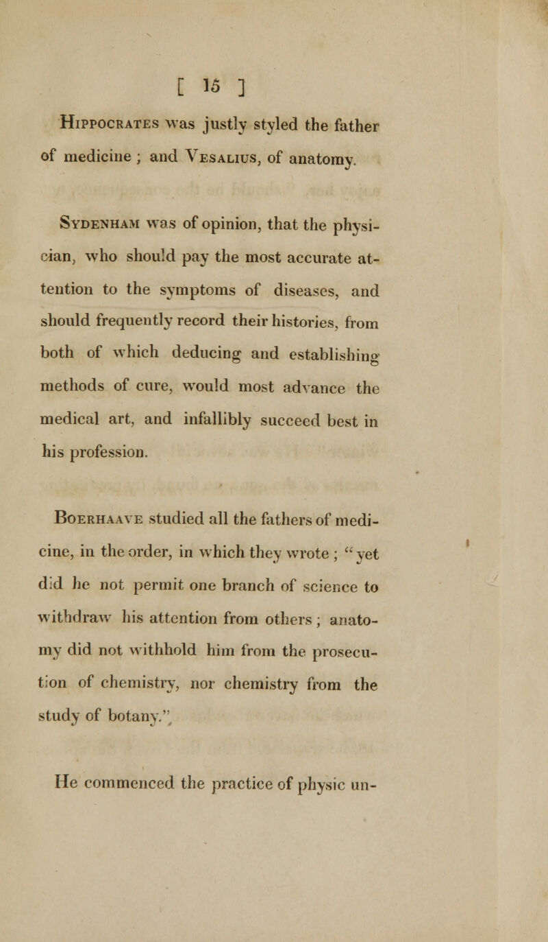 Hippocrates was justly styled the father of medicine ; and Vesalius, of anatomy. Sydenham was of opinion, that the physi- cian, who should pay the most accurate at- tention to the symptoms of diseases, and should frequently record their histories, from both of which deducing and establishing methods of cure, would most advance the medical art, and infallibly succeed best in his profession. Boerhaave studied all the fathers of medi- cine, in the order, in which they wrote ;  yet did he not permit one branch of science to withdraw his attention from others; anato- my did not withhold him from the prosecu- tion of chemistry, nor chemistry from the study of botany.' He commenced the practice of physic iin-