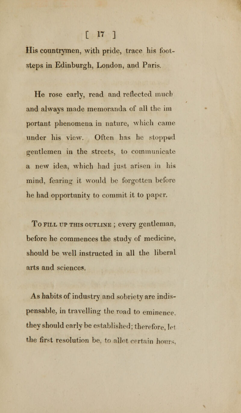His countrymen, with pride, trace his foot- steps in Edinburgh, London, and Paris. He rose early, read and reflected much and always made memoranda of all the im portant phenomena in nature, which came under his view. Often has he stopped gentlemen in the streets, to communicate a new idea, which had just arisen in his mind, fearing it would be forgotten before he had opportunity to commit it to paper. To fill up this outline ; every gentleman, before he commences the study of medicine, should be well instructed in all the liberal arts and sciences. As habits of industry and sobriety are indis- pensable, in travelling the road to eminence, they should early be established; therefore, lei the first resolution be, to allot certain hours.