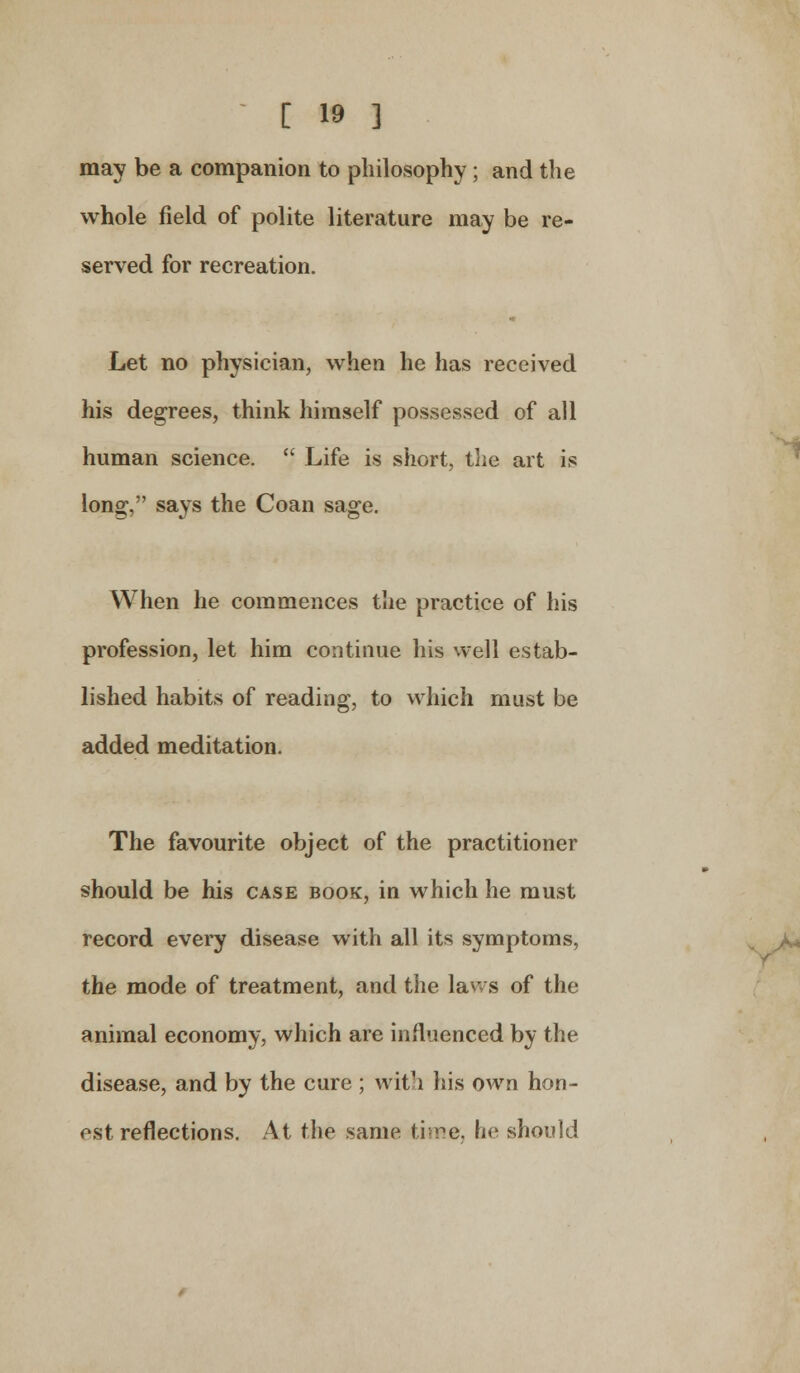 may be a companion to philosophy; and the whole field of polite literature may be re- served for recreation. Let no physician, when he has received his degrees, think himself possessed of all human science.  Life is short, the art is long, says the Coan sage. When he commences the practice of his profession, let him continue his well estab- lished habits of reading, to which must be added meditation. The favourite object of the practitioner should be his case book, in which he must record every disease with all its symptoms, the mode of treatment, and the laws of the animal economy, which are influenced by the disease, and by the cure ; with his own hon- est reflections. At the same time, he should