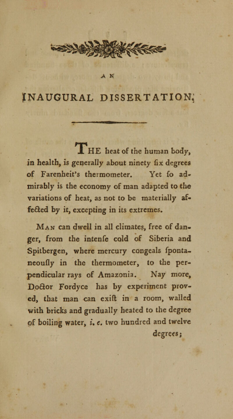 A K INAUGURAL DISSERTATION, JL HE heat of the human body, in health, is generally about ninety fix degrees of Farenheit's thermometer. Yet fo ad- mirably is the economy of man adapted to the variations of heat, as not to be materially af- fected by it, excepting in its extremes. Man can dwell in all climates, free of dan- ger, from the intenfe cold of Siberia and Spitbergen, where mercury congeals fponta- neoufly in the thermometer, to the per- pendicular rays of Amazonia. Nay more, Doctor Fordyce has by experiment prov- ed, that man can exift in a room, walled with bricks and gradually heated to the degree of boiling water, i, e. two hundred and twelve degrees j