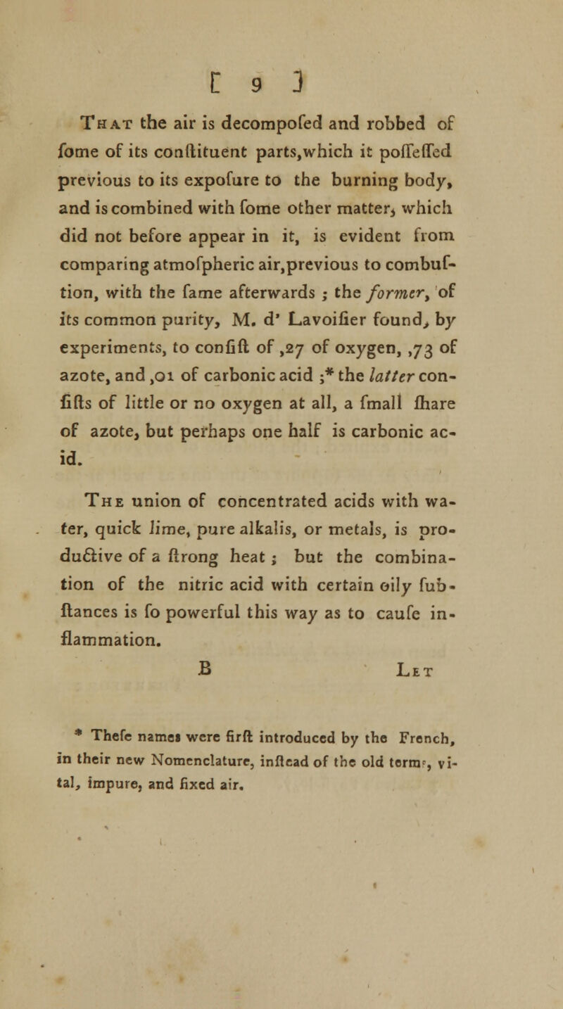 That the air is decompofed and robbed of fome of its conftituent parts,which it poiTeffed previous to its expofure to the burning body, and is combined with fome other matter^ which did not before appear in it, is evident from comparing atmofpheric air,previous to combuf- tion, with the fame afterwards ; the former^ of its common purity, M. d' Lavoifier founds by experiments, to confift of ,27 of oxygen, ,73 of azote, and ,01 of carbonic acid ;* the latter con- fifts of little or no oxygen at all, a fmall fhare of azote, but perhaps one half is carbonic ac- id. The union of concentrated acids with wa- ter, quick lime^ pure alkalis, or metals, is pro- ductive of a ftrong heat; but the combina- tion of the nitric acid with certain oily fub- flances is fo powerful this way as to caufe in- flammation. B Let * Thefe namei were firft introduced by the French, in their new Nomenclature, inflead of the old ternv, vi- tal, impure, and fixed air.