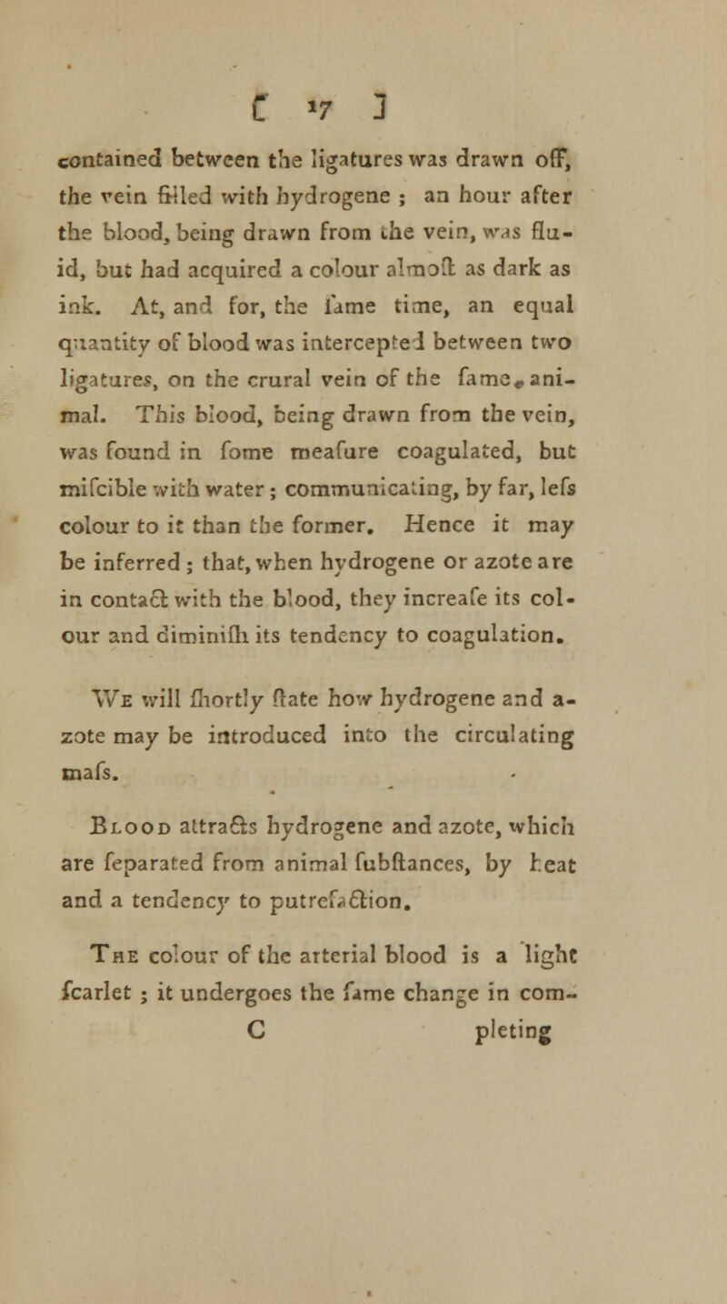 contained between the ligatures was drawn off, the vein filled with hydrogene ; an hour after the blood, being drawn from the vein, was flu- id, but had acquired a colour almofl: as dark as ink. At, and for, the lame time, an equal quantity of blood was intercepted between two ligatures, on the crural vein of the fame* ani- mal. This blood, being drawn from the vein, was found in fome meafure coagulated, but mifcible with water; communicating, by far, lefs colour to it than the former. Hence it may be inferred ; that, when hydrogene or azote are in contact with the blood, they increafe its col- our and diminifh its tendency to coagulation. We will fhortly ftate how hydrogene and a- zote may be introduced into the circulating mafs. Blood attracts hydrogene and azote, tvhich are fepar3ted from animal fubftances, by heat and a tendency to putrefaction. The colour of the arterial blood is a light fcarlet ; it undergoes the fame change in com- C pleting