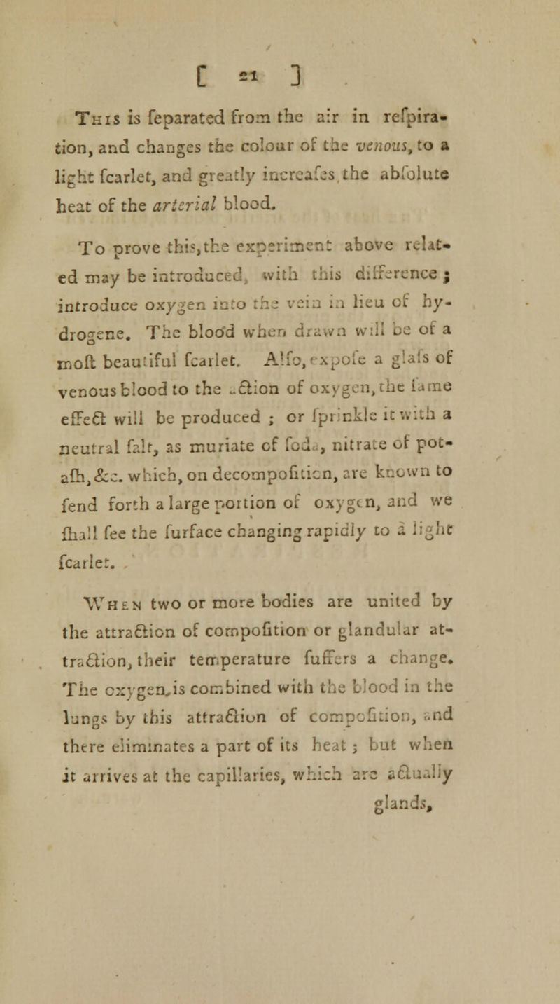 This is feparated from the air in refpira- tion, and changes the colour of the venous, to a light fcarlet, and greatly increases,the abfolutc heat of the arterial blood. To prove this, the experiment above relat- ed may be introduced, with this differencej introduce oxygen into : i i lieu of hy- drogene. The bloo'd when drawn will be of a moil beautiful fcarlet. Alfo, - xpofc a giais of venous blood to the ~£l:on of oxygen, the iame effect will be produced ; or fprinklc it with a neutral fait, as muriate of foda, nitrate or pot- afh^c. which, on decompoilticn, are known to fend forth a large portion of ox) gen, and we lha'l fee the furface changing rapidly to a light fcarlet. When two or more bodies are united by the attraction of corr.pofition or glandular at- traction, their temperature furors a change. The cxygen,is combined with the blood in lungs by this attraction of ecrnpefkion, and there eliminates a part of its heat ; but when it arrives at the capillaries, which arc aclu...y glands,