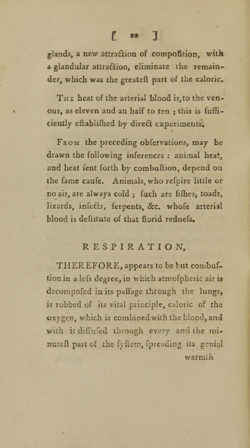 t - 3 glands, a new attraction of compofition, with a glandular attraction, eliminate the remain- der, which was the greateft part of the caloric. The heat of the arterial blood is,to the ven- ous, as eleven and an half to ten ; this is fuffi- ciently eilablilhed by direct experiments. From the preceding obfervations, may be drawn the following inferences : animal heat, and heat fent forth by combuftion, depend on the fame caufe. Animals, who refpire little or no air, are always cold ; fuch are fifhes, toads, lizards, infedis, ferpents, &c. whofe arterial blood is deftitute of that florid rednefs. RESPIRATION, THEREFORE, appears to be but combuf- tion in a lefs degree, in which atmofpheiie air is decompofed in its paflage through the lungs, is rcbbed of its vital principle, caloric of the oxygen, which is combined with the blood, and with it ditTufed through every and the mi- nuteflpaitof the fyftem, fpreading its genial warmth
