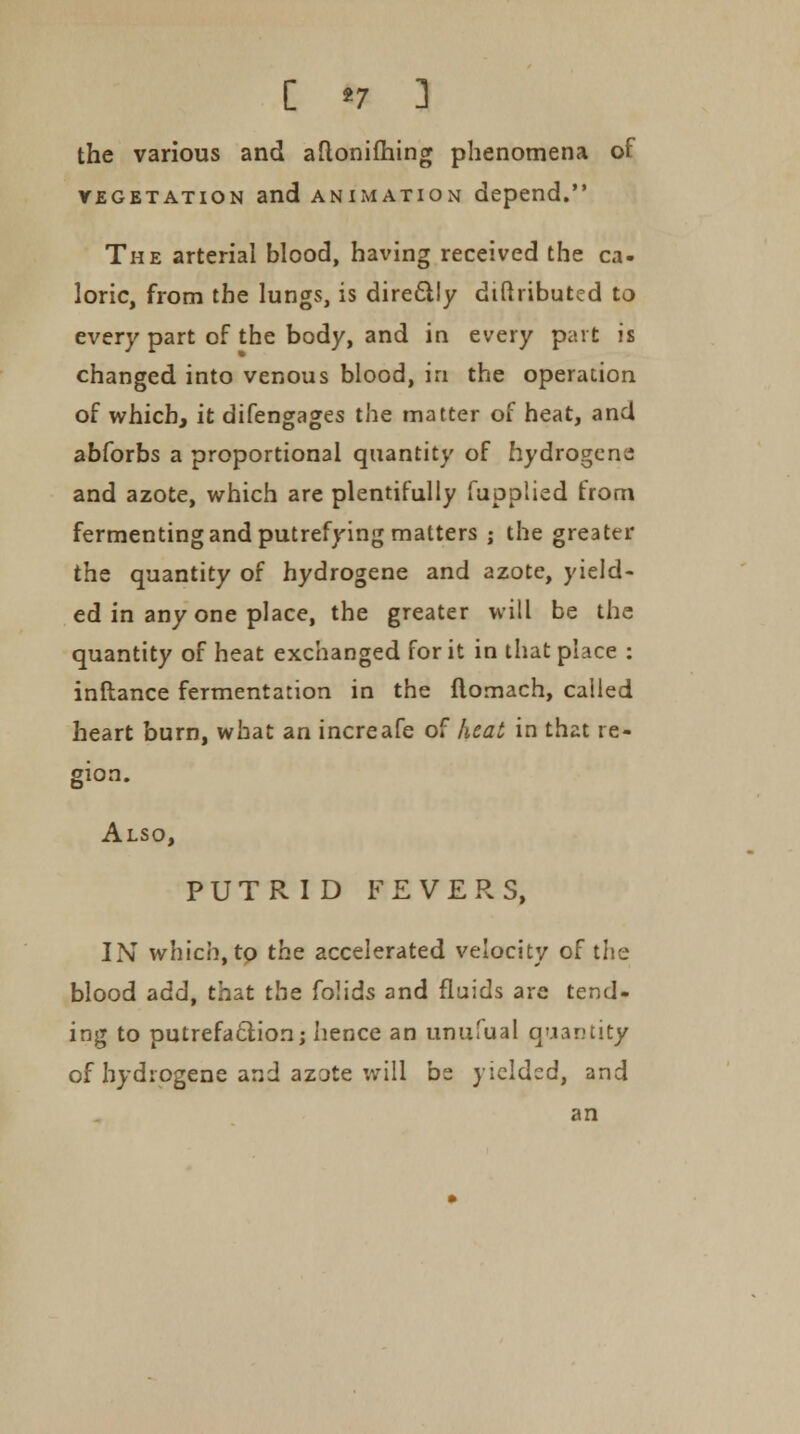 the various and aftonifhing phenomena of vegetation and animation depend. The arterial blood, having received the ca- loric, from the lungs, is direclly diftributed to every part of the body, and in every part is changed into venous blood, in the operation of which, it difengages the matter of heat, and abforbs a proportional quantity of hydrogens and azote, which are plentifully fuoplied from fermenting and putrefying matters ; the greater the quantity of hydrogene and azote, yield- ed in any one place, the greater will be the quantity of heat exchanged for it in that place : inftance fermentation in the ilomach, called heart burn, what an increafe of heat in that re- gion. Also, PUTRID FEVERS, IN which, to the accelerated velocity of the blood add, that the folids and fluids are tend- ing to putrefaction; hence an unufual quantity of hydrogene and azote will be yielded, and an