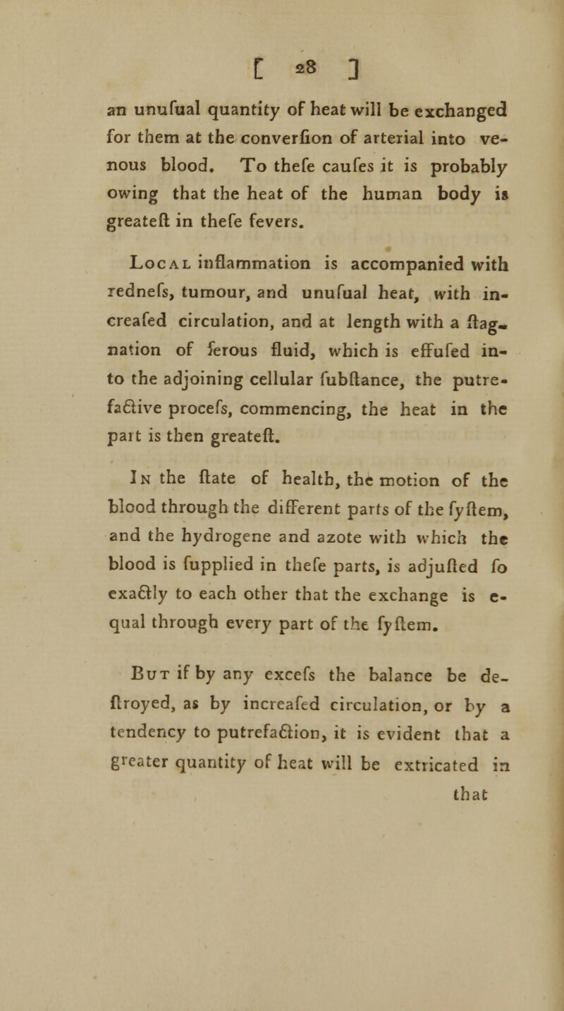[ 28 ] an unufual quantity of heat will be exchanged for them at the converfion of arterial into ve- nous blood. To thefe caufes it is probably owing that the heat of the human body is greateft in thefe fevers. Local inflammation is accompanied with rednefs, tumour, and unufual heat, with in- creafed circulation, and at length with a flag, nation of ferous fluid, which is effufed in- to the adjoining cellular fubftance, the putre- factive procefs, commencing, the heat in the part is then greateft. In the ftate of health, the motion of the blood through the different parts of the fyftem, and the hydrogene and azote with which the blood is fupplied in thefe parts, is adjufted fo exactly to each other that the exchange is e- qual through every part of the fyftem. But if by any excefs the balance be de- flroyed, as by increafed circulation, or by a tendency to putrefaction, it is evident that a greater quantity of heat will be extricated in that