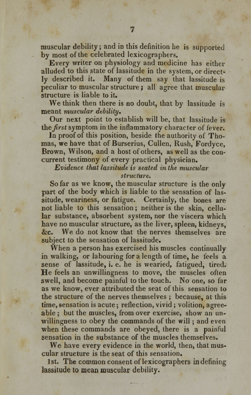 muscular debility; and in this definition he is supported by most of the celebrated lexicographers. Every writer on physiology and medicine has either alluded to this state of lassitude in the system, or direct* ly described it. Many of them say that lassitude is peculiar to muscular structure; all agree that muscular structure is liable to it. We think then there is no doubt, that by lassitude is meant muscular dtbility. Our next point to establish will be, that lassitude is the first symptom in the inflammatory character of fever. In proof of this position, beside the authority of Tho- mas, we have that of Burserius, Cullen, Rush, Fordyce, Brown, Wilson, and a host of others, as well as the con- current testimony of every practical physician. Evidence that lassitude is seated in the muscular structure. So far as we know, the muscular structure is the only part of the body which is liable to the sensation of las- situde, weariness, or fatigue. Certainly, the bones are not liable to this sensation; neither is the skin, cellu- lar substance, absorbent system, nor the viscera which have no muscular structure, as the liver, spleen, kidneys, &c. We do not know that the nerves themselves are subject to the sensation of lassitude. When a person has exercised his muscles continually in walking, or labouring for a length of time, he feels a sense of lassitude, i. e. he is wearied, fatigued, tired. He feels an unwillingness to move, the muscles often swell, and become painful to the touch. No one, so far as we know, ever attributed the seat of this sensation to the structure of the nerves themselves ; because, at this time, sensation is acute; reflection, vivid ; volition, agree- able ; but the muscles, from over exercise, show an un- willingness to obey the commands of the will; and even when these commands are obeyed, there is a painful sensation in the substance of the muscles themselves. We have every evidence in the world, then, that mus- cular structure is the seat of this sensation. 1st. The common consent of lexicographers in defining lassitude to mean muscular debility.