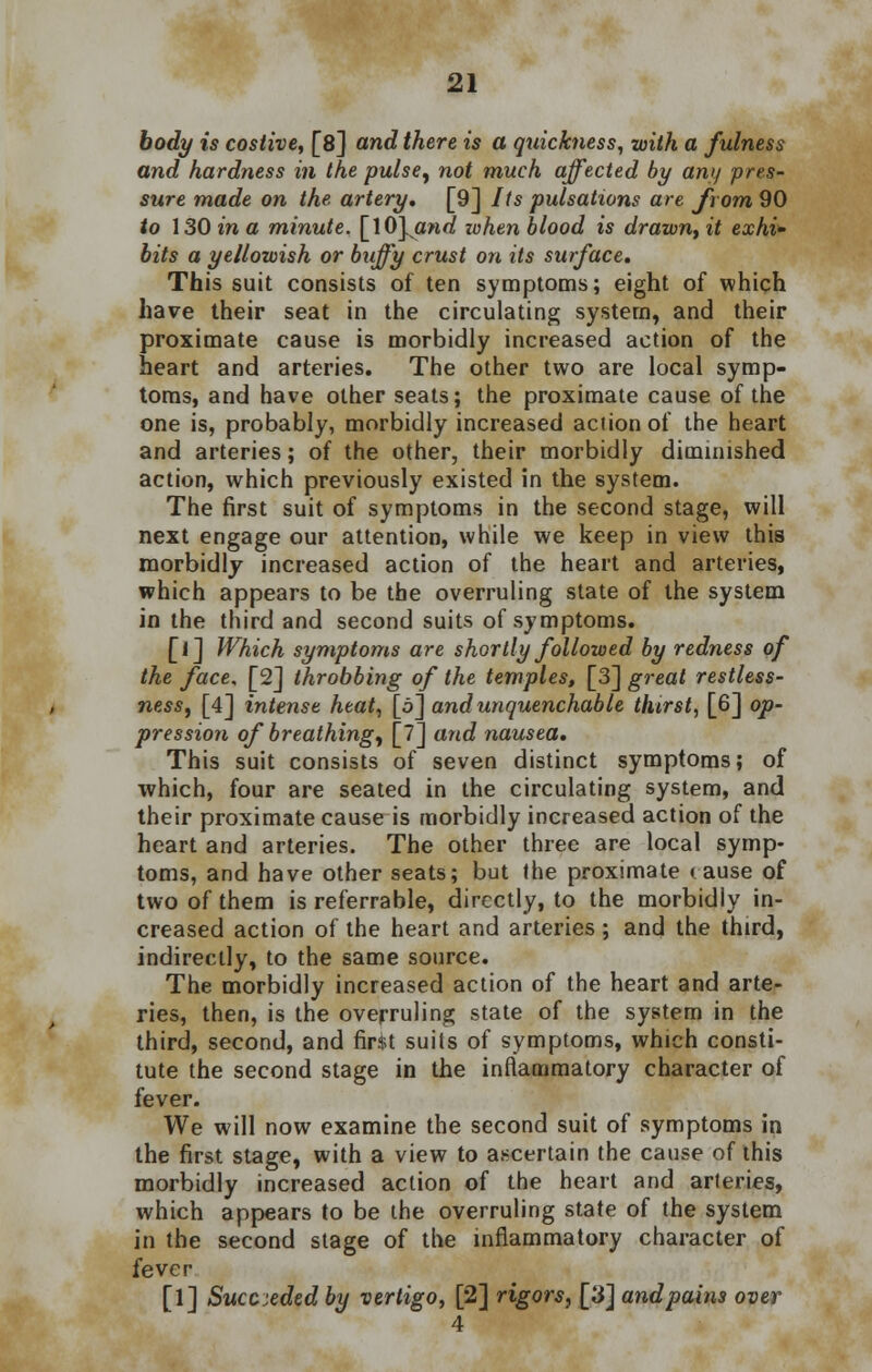 body is costive, [8] and there is a quickness, with a fulness and hardness in the pulse, not much affected by any pres- sure made on the artery. [9] Its pulsations are from 90 to 130 in a minute. []0].and when blood is drawn, it exhi- bits a yellowish or buffy crust on its surface. This suit consists of ten symptoms; eight of which have their seat in the circulating system, and their proximate cause is morbidly increased action of the heart and arteries. The other two are local symp- toms, and have other seats; the proximate cause of the one is, probably, morbidly increased action of the heart and arteries; of the other, their morbidly diminished action, which previously existed in the system. The first suit of symptoms in the second stage, will next engage our attention, while we keep in view this morbidly increased action of the heart and arteries, which appears to be the overruling state of the system in the third and second suits of symptoms. [l] Which symptoms are shortly followed by redness of the face, [2] throbbing of the temples, [3] great restless- ness, [4] intense heat, [5] and unquenchable thirst, [6] op- pression of breathing, [7] and nausea. This suit consists of seven distinct symptoms; of which, four are seated in the circulating system, and their proximate cause is morbidly increased action of the heart and arteries. The other three are local symp- toms, and have other seats; but the proximate cause of two of them is referrable, directly, to the morbidly in- creased action of the heart and arteries; and the third, indirectly, to the same source. The morbidly increased action of the heart and arte- ries, then, is the overruling state of the system in the third, second, and fir$t suits of symptoms, which consti- tute the second stage in the inflammatory character of fever. We will now examine the second suit of symptoms in the first stage, with a view to ascertain the cause of this morbidly increased action of the heart and arteries, which appears to be the overruling state of the system in the second stage of the inflammatory character of fever [1] Succeeded by vertigo, [2] rigors, [3] andpains over 4