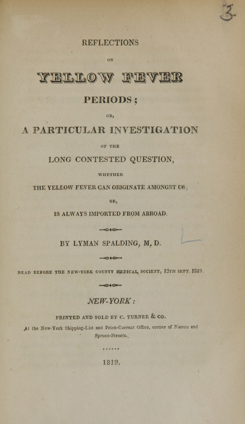 3- REFLECTIONS I tPSU Kt PERIODS ; OE, A PARTICULAR INVESTIGATION OF THE LONG CONTESTED QUESTION, WHETHER THE YELLOW FEVER CAN ORIGINATE AMONGST U6 OE, IS ALWAYS IMPORTED FROM ABROAD BY LYMAN SPALDING. M, D. READ BEFORE THE NEW-YORK COUNTY MEDICAI, SOCIETY, 13TH SEPT. 1319 NEW-YORK: PRINTED AND SOLD BY C. TURNER & CO. M the New-York Shipping-List and Price-Current Offiee, comer of Nassau and Spruce-Streets.. 1819.