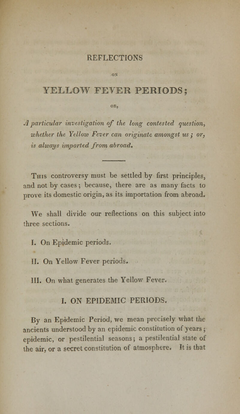 REFLECTIONS YELLOW FLYER PERIODS A particular investigation of the long contested question^ whether the Yellow Fever can originate amongst us } or, is always imported from abroad. This controversy must be settled by first principles, and not by cases; because, there are as many facts to prove its domestic origin, as its importation from abroad. We shall divide our reflections on this subject into three sections. I. On Epidemic periods. II. On Yellow Fever periods. III. On what generates the Yellow Fever. I. ON EPIDEMIC PERIODS. By an Epidemic Period, we mean precisely what the ancients understood by an epidemic constitution of years; epidemic, or pestilential seasons; a pestilential state of the air, or a secret constitution of atmosphere. It is that