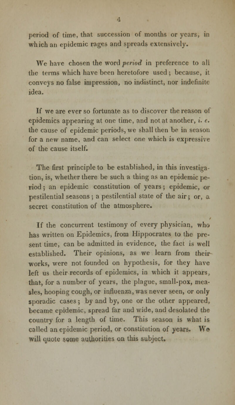 period of time, that succession of months or years, in which an epidemic rages and spreads extensively. We have chosen the word period in preference to all the terms which have been heretofore used ; because, it conveys no false impression, no indistinct, nor indefinite idea. If we are ever so fortunate as to discover the reason of epidemics appearing at one time, and not at another, i. c. the cause of epidemic periods, we shall then be in season for a new name, and can select one which is expressive of the cause itself. The first principle to be established, in this investiga- tion, is, whether there be such a thing as an epidemic pe- riod ; an epidemic constitution of years; epidemic, or pestilential seasons; a pestilential state of the air; or, a secret constitution of the atmosphere. If the concurrent testimony of every physician, who has written on Epidemics, from Hippocrates to the pre- sent time, can be admitted in evidence, the fact is well established. Their opinions, as we learn from their works, were not founded on hypothesis, for they have left us their records of epidemics, in which it appears, that, for a number of years, the plague, small-pox, mea- sles, hooping cough, or influenza, was never seen, or only sporadic cases; by and by, one or the other appeared, became epidemic, spread far and wide, and desolated the country for a length of time. This season is what is called an epidemic period, or constitution of years. We will quote some authorities on this subject.