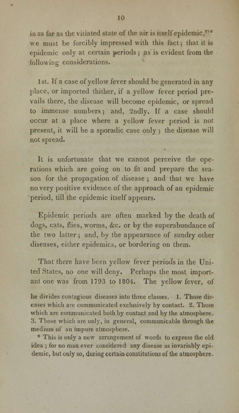 in as far as the vitiated state of the air is itself epidemic,* avc must be forcibly impressed with this fact; that it is epidemic only at certain periods ; as is evident from the following considerations. 1st. If a case of yellow fever should be generated in any place, or imported thither, if a yellow fever period pre- vails there, the disease will become epidemic, or spread to immense numbers; and, 2ndly. If a case should occur at a place where a yellow fever period is not present, it will be a sporadic case only ; the disease will not spread. It is unfortunate that we cannot perceive the ope- rations which are going on to fit and prepare the sea- son for the propagation of disease ; and that we have no very positive evidence of the approach of an epidemic period, till the epidemic itself appears. Epidemic periods are often marked by the death of dogs, cats, flies, worms, &c. or by the superabundance of the two latter; and, by the appearance of sundry other diseases, either epidemics, or bordering on them. That there have been yellow fever periods in the Uni- ted States, no one will deny. Perhaps the most import- ant one was from 1793 to 1804. The yellow fever, of he divides contagious diseases into three classes. 1. Those dis- eases which are communicated exclusively by contact. 2. Those which are communicated both by contact and by the atmosphere. 3. Those which are only, in general, communicable through the medium of an impure atmosphere. * This is only a new arrangement of words to express the old idea ; for no man ever considered any disease as invariably epi- demic, but only so, during certain constitutions of the atmosphere.