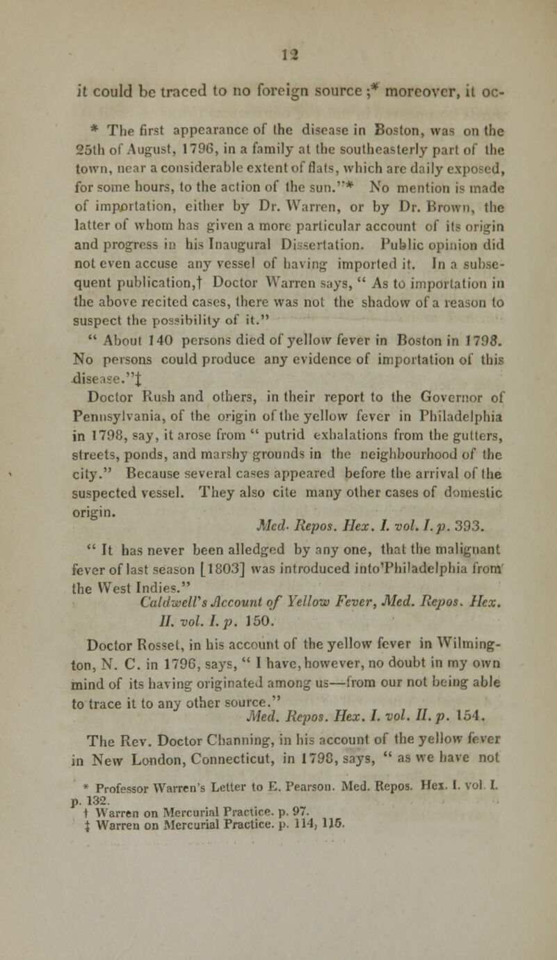 it could be traced to no foreign source ;* moreover, it oc- * The first appearance of the disease in Boston, was on the 25th of August, 1796, in a family at the southeasterly part of the town, near a considerable extent of flats, which are daily exposed, for some hours, to the action of the sun.'* No mention is made of importation, either by Dr. Warren, or by Dr. Brown, the latter of whom has given a more particular account of its origin and progress in his Inaugural Dissertation. Public opinion did not even accuse any vessel of having imported it. In a subse- quent publication,! Doctor Warren says,  As to importation in the above recited cases, there was not the shadow of a reason to suspect the possibility of it.  About 140 persons died of yellow fever in Boston in 1798. No persons could produce any evidence of importation of this .disease.t Doctor Rush and others, in their report to the Governor of Pennsylvania, of the origin of the yellow fever in Philadelphia in 1798, say, it arose from  putrid exhalations from the gutters, streets, ponds, and marshy grounds in the neighbourhood of the city. Because several cases appeared before the arrival of the suspected vessel. They also cite many other cases of domestic origin. Med- Repos. Ilex. I. vol. I. p. 393.  It has never been alledged by any one, that the malignant fever of last season [1803] was introduced inloThiladelphia from the West Indies. Caldwell's Account of Yellow Fever, Med. Repos. Hex. II. vol. I. p. 150. Doctor Rosset, in his account of the yellow fever in Wilming- ton, N. C. in 1796, says,  I have, however, no doubt in my own mind of its having originated among us—from our not being able to trace it to any other source. Med. Repos. Hex. I. vol. II. p. 154. The Rev. Doctor Channing, in his account of the yellow fever in New London, Connecticut, in 1798, says,  as we have not * Professor Warren's Letter to E. Pearson. Med. Repos. Hex. I. vol I. p. 132. t Warren on Mercurial Practice, p. 97. J Warren on Mercurial Practice, p. 114, 115.