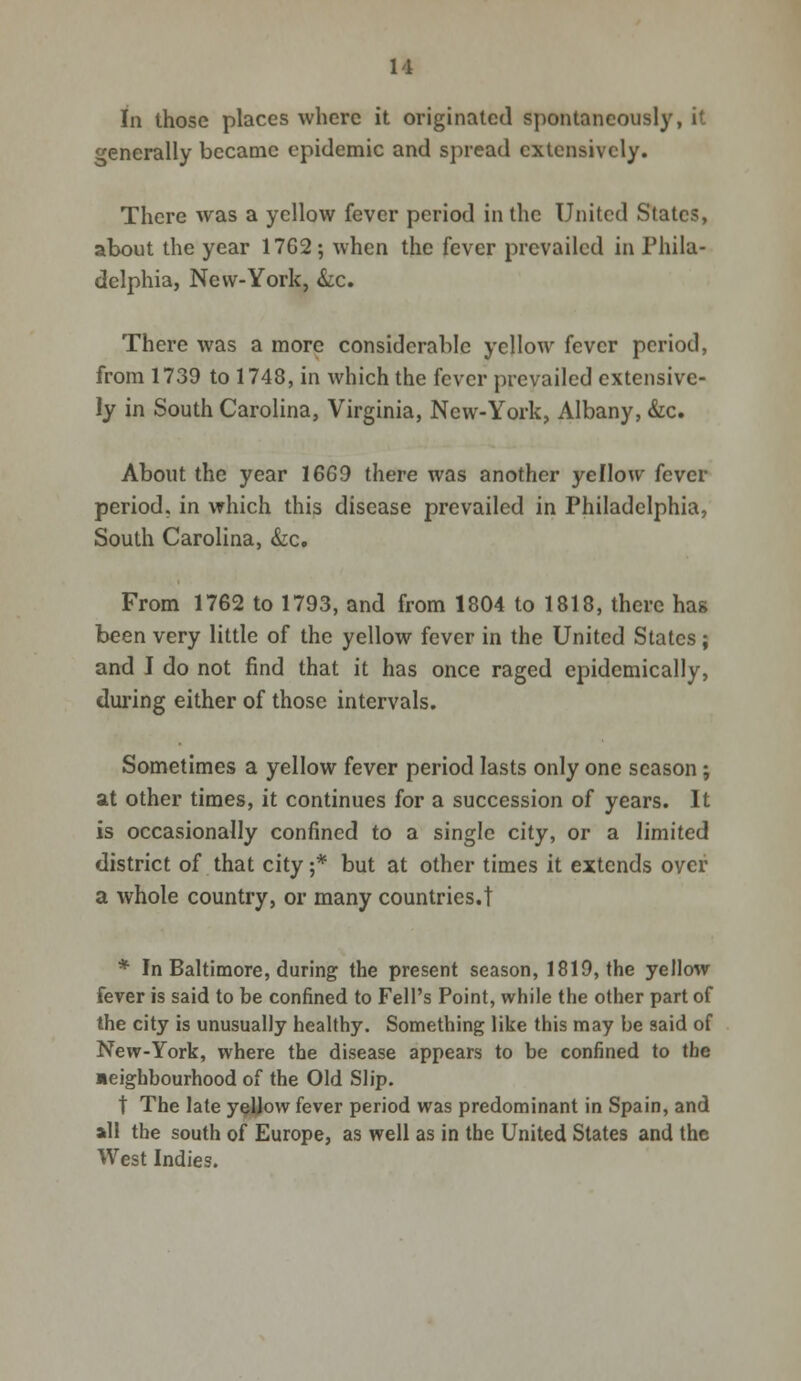 In those places where it originated spontaneously, it generally became epidemic and spread extensively. There was a yellow fever period in the United States, about the year 17G2; when the fever prevailed in Phila- delphia, New-York, &c. There was a more considerable yellow fever period, from 1739 to 1748, in which the fever prevailed extensive- ly in South Carolina, Virginia, New-York, Albany, &c. About the year 1669 there was another yellow fever period, in which this disease prevailed in Philadelphia, South Carolina, &c. From 1762 to 1793, and from 1804 to 1818, there has been very little of the yellow fever in the United States; and I do not find that it has once raged epidemically, during either of those intervals. Sometimes a yellow fever period lasts only one season; at other times, it continues for a succession of years. It is occasionally confined to a single city, or a limited district of that city;* but at other times it extends over a whole country, or many countries.! * In Baltimore, during the present season, 1819, the yellow fever is said to be confined to Fell's Point, while the other part of the city is unusually healthy. Something like this may be said of New-York, where the disease appears to be confined to the aeigbbourhood of the Old Slip. t The late yeJjow fever period was predominant in Spain, and all the south of Europe, as well as in the United States and the West Indies.