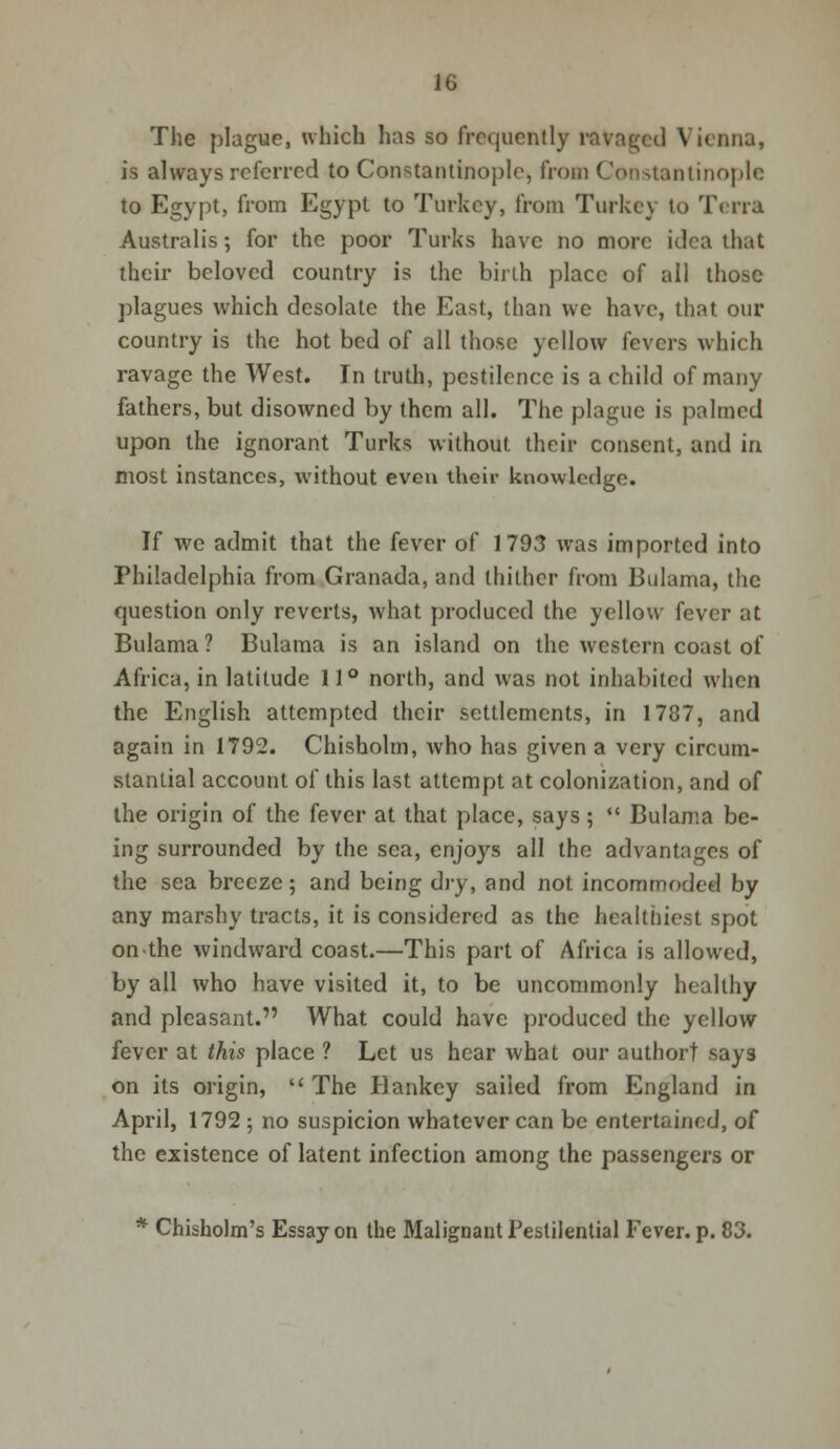 The plague, which has so frequently ravaged Vienna, is always referred to Constantinople, from Constantinople to Egypt, from Egypt to Turkey, from Turkey to Terra Australis; for the poor Turks have no more idea that their beloved country is the birth place of all those plagues which desolate the East, than we have, that our country is the hot bed of all those yellow fevers which ravage the West. In truth, pestilence is a child of many fathers, but disowned by them all. The plague is palmed upon the ignorant Turks without their consent, and in most instances, without even their knowledge. If we admit that the fever of 1793 was imported into Philadelphia from Granada, and thither from Bulama, the question only reverts, what produced the yellow fever at Bulama ? Bulama is an island on the western coast of Africa, in latitude 11° north, and was not inhabited when the English attempted their settlements, in 1787, and again in 1792. Chisholm, who has given a very circum- stantial account of this last attempt at colonization, and of the origin of the fever at that place, says ;  Bulama be- ing surrounded by the sea, enjoys all the advantages of the sea breeze; and being dry, and not incommoded by any marshy tracts, it is considered as the healthiest spot on the windward coast.—This part of Africa is allowed, by all who have visited it, to be uncommonly healthy and pleasant. What could have produced the yellow fever at this place ? Let us hear what our authort says on its origin,  The Bankey sailed from England in April, 1792 ; no suspicion whatever can be entertained, of the existence of latent infection among the passengers or * Chisholm's Essay on the Malignant Pestilential Fever, p. 83.