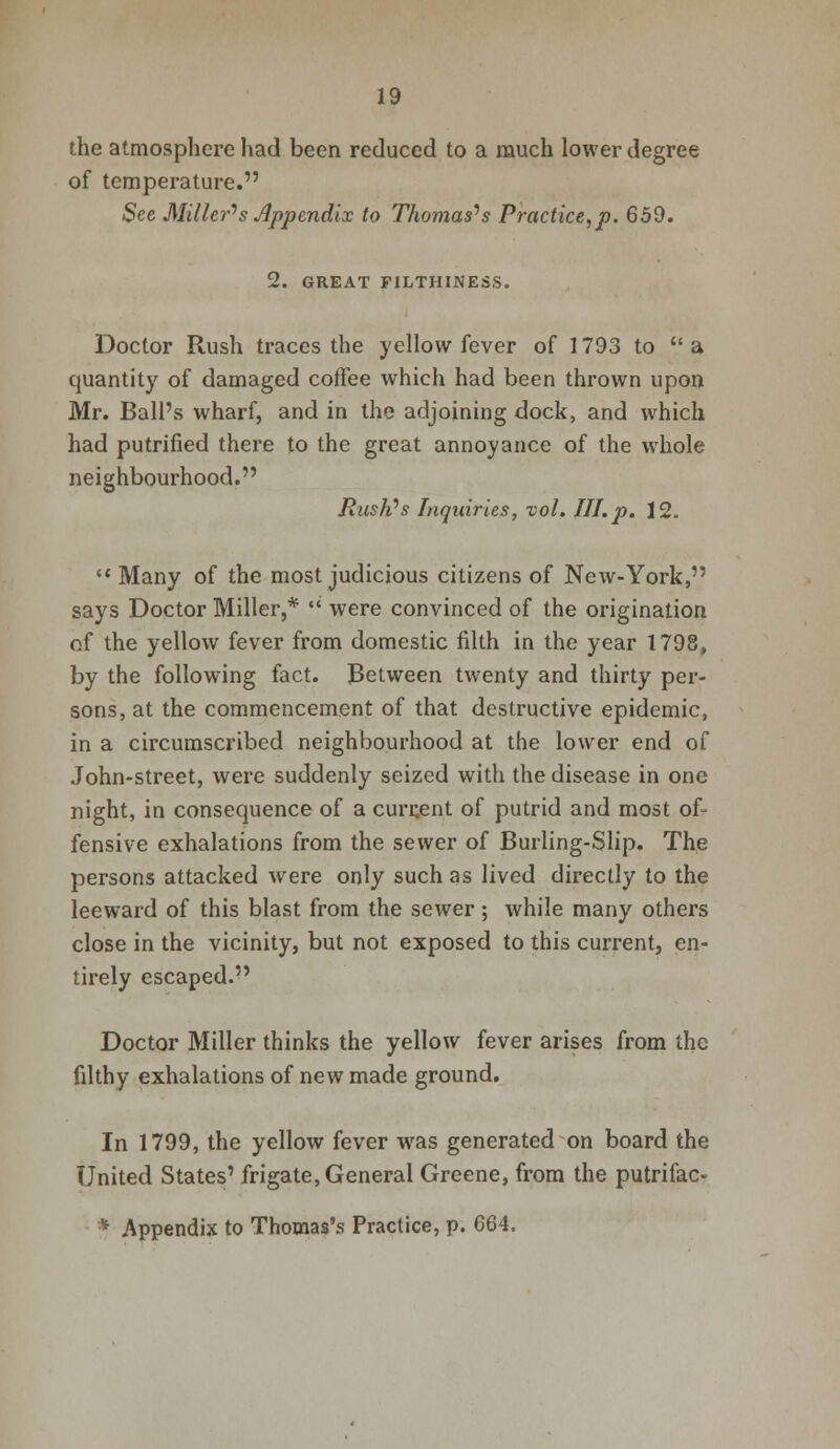 the atmosphere had been reduced to a much lower degree of temperature. Sec Miller''s Appendix to Thomases Practice,p. 659. 2. GREAT F1LTHINESS. Doctor Rush traces the yellow fever of 1793 to a quantity of damaged coffee which had been thrown upon Mr. Ball's wharf, and in the adjoining dock, and which had putrified there to the great annoyance of the whole neighbourhood. Flush's Inquiries, vol. HI. p. 12.  Many of the most judicious citizens of New-York, says Doctor Miller,*  were convinced of the origination of the yellow fever from domestic filth in the year 1798, by the following fact. Between twenty and thirty per- sons, at the commencement of that destructive epidemic, in a circumscribed neighbourhood at the lower end of John-street, were suddenly seized with the disease in one night, in consequence of a current of putrid and most of- fensive exhalations from the sewer of Burling-Slip. The persons attacked were only such as lived directly to the leeward of this blast from the sewer; while many others close in the vicinity, but not exposed to this current, en- tirely escaped. Doctor Miller thinks the yellow fever arises from the filthy exhalations of new made ground. In 1799, the yellow fever was generated on board the United States' frigate, General Greene, from the putrifac- * Appendix to Thomas's Practice, p. 664.