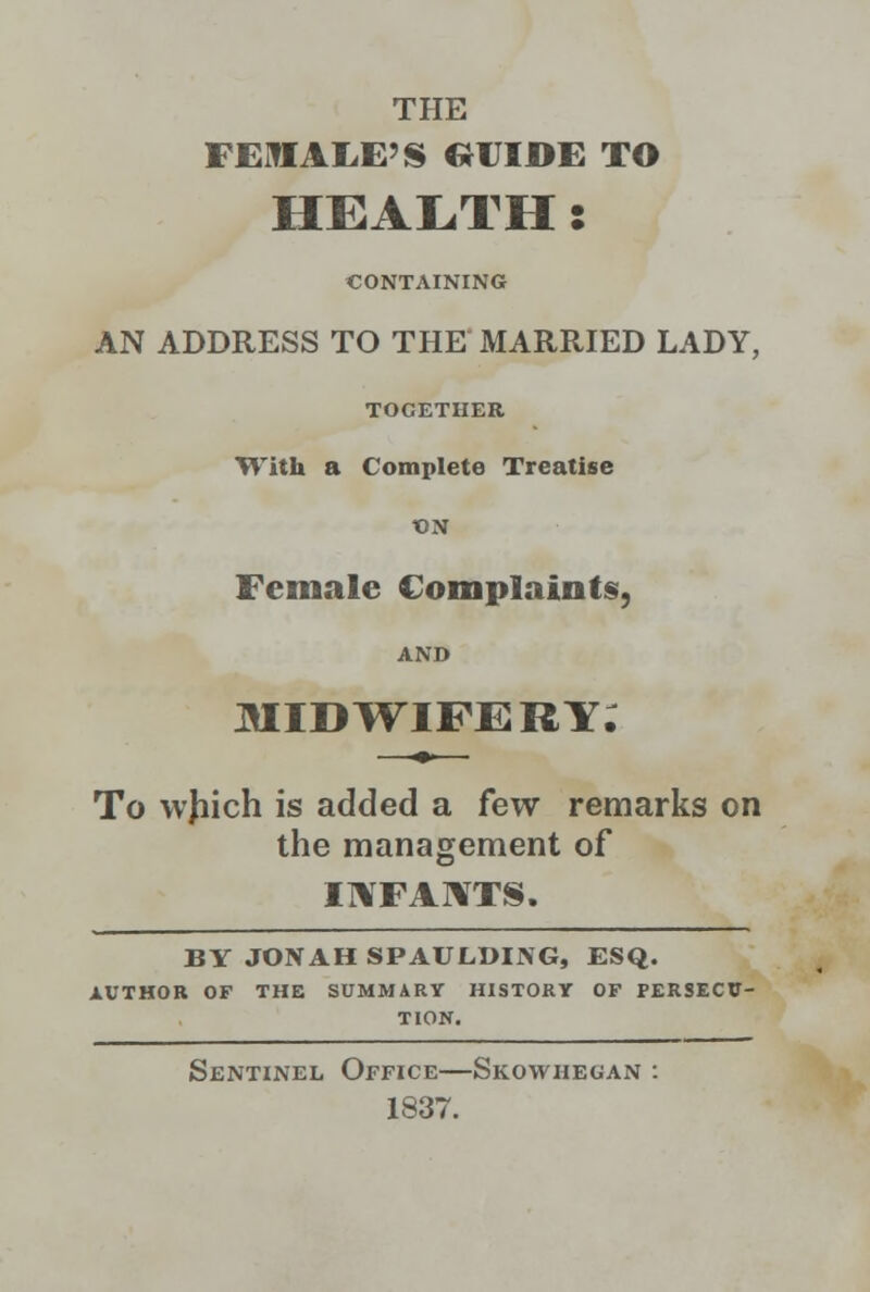 THE FEMALE'S ttlTIDE TO HEALTH: CONTAINING AN ADDRESS TO THE MARRIED LADY, TOGETHER With a Complete Treatise t)N Female Complaints, AND MIDWIFERY. To wjiich is added a few remarks on the management of INFANTS. BY JONAH SPAULDIISG, ESQ. AUTHOR OF THE SUMMARY HISTORY OF PERSECU- TION. Sentinel Office—Skowhegan : 1837.