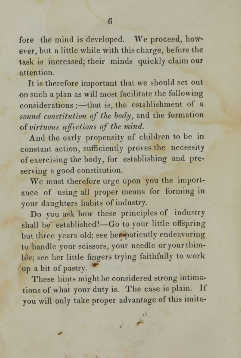 fore the mind is developed. We proceed, hows ever, but a little while with this charge, before the task is increased; their minds quickly claim our attention. It is therefore important that we should set out on such a plan as will most facilitate the following considerations ;—that is, the establishment of a sound constitution of the body, and the formation of virtuous affections of the mind. And the early propensity of children to be in constant action, sufficiently proves the necessity of exercising the body, for establishing and pre- serving a good constitution. We must therefore urge upon you the import- ance of using all proper means for forming in your daughters habits of industry. Do you ask how these principles of industry shall be established?—Go to your little offspring but three years old; see hes^atiently endeavoring to handle your scissors, your needle or your thim- ble; see her little fingers trying faithfully to work up a bit of pastry. * These hints might be considered strong intima- tions of what your duty is. The case is plain. If you will only take proper advantage of this imita-