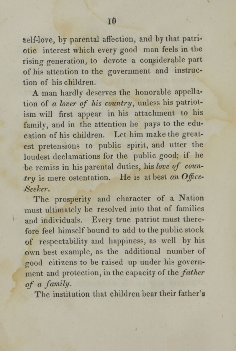 self-love, by parental affection, and by tbat patri- otic interest which every good man feels in the rising generation, to devote a considerable part of his attention to the government and instruc- tion of his children. A man hardly deserves the honorable appella- tion of a lover of his country, unless his patriot- ism will first appear in his attachment to his family, and in the attention he pays to the edu- cation of his children. Let him make the great- est pretensions to public spirit, and utter the loudest declamations for the public good; if he be remiss in his parental duties, his love of coun- try is mere ostentation. He is at best an Office- Seeker. The prosperity and character of a Nation must ultimately be resolved into that of families and individuals. Every true patriot must there- fore feel himself bound to add to the public stock of respectability and happiness, as well by his own best example, as the additional number of good citizens to be raised up under his govern- ment and protection, in the capacity of the father of a family. The institution that children bear their father's