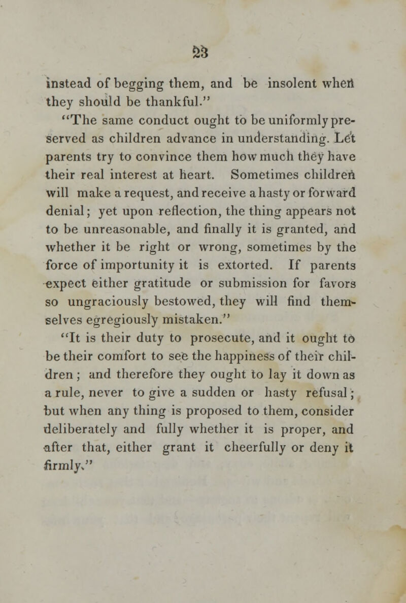 instead of begging them, and be insolent when they should be thankful. The same conduct ought to be uniformly pre- served as children advance in understanding. Let parents try to convince them how much they have their real interest at heart. Sometimes children will make a request, and receive a hasty or forward denial; yet upon reflection, the thing appears not to be unreasonable, and finally it is granted, and whether it be right or wrong, sometimes by the force of importunity it is extorted. If parents expect either gratitude or submission for favors so ungraciously bestowed, they will find them- selves egregiously mistaken. It is their duty to prosecute, and it ought to be their comfort to see the happiness of their chil- dren ; and therefore they ought to lay it down as a rule, never to give a sudden or hasty refusal; but when any thing is proposed to them, consider deliberately and fully whether it is proper, and after that, either grant it cheerfully or deny it firmly*