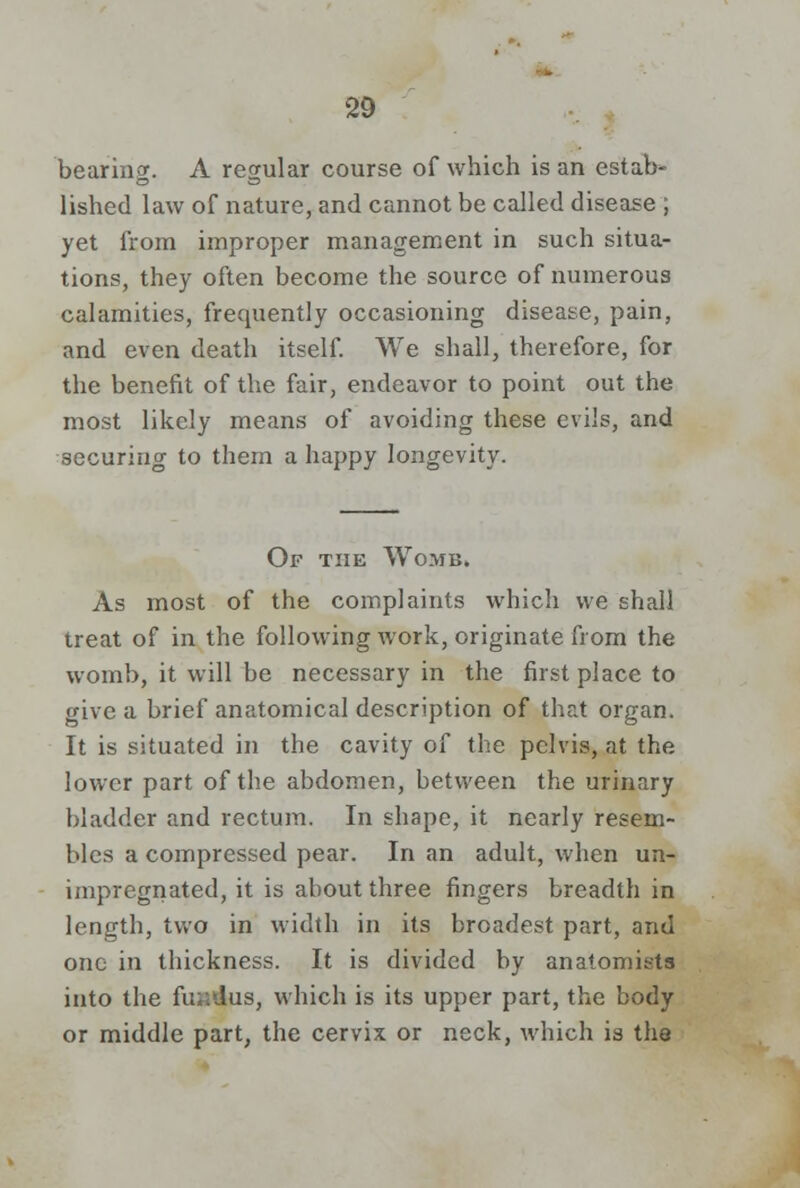 bearing. A regular course of which is an estab- lished law of nature, and cannot be called disease ; yet from improper management in such situa- tions, they often become the source of numerous calamities, frequently occasioning disease, pain, and even death itself. We shall, therefore, for the benefit of the fair, endeavor to point out the most likely means of avoiding these evils, and securing to them a happy longevity. Of the Womb. As most of the complaints which we shall treat of in the following work, originate from the womb, it will be necessary in the first place to give a brief anatomical description of that organ. It is situated in the cavity of the pelvis, at the lower part of the abdomen, between the urinary bladder and rectum. In shape, it nearly resem- bles a compressed pear. In an adult, when un- impregnated, it is about three fingers breadth in length, two in width in its broadest part, and one in thickness. It is divided by anatomists into the fin: Jus, which is its upper part, the body or middle part, the cervix or neck, which is the