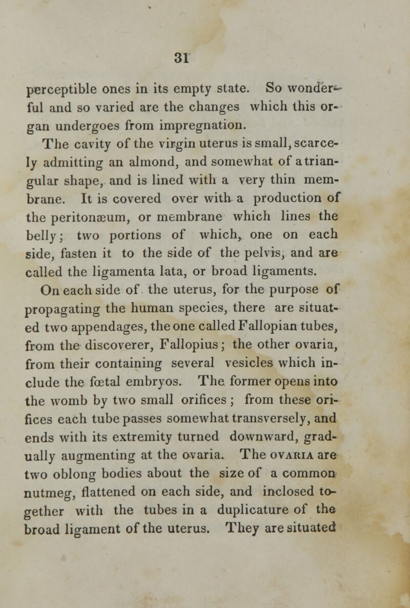 perceptible ones in its empty state. So wonder^- ful and so varied are the changes which this or- gan undergoes from impregnation. The cavity of the virgin uterus is small, scarce- ly admitting an almond, and somewhat of a trian- gular shape, and is lined with a very thin mem- brane. It is covered over with a production of the peritonaeum, or membrane which lines the belly; two portions of which, one on each side, fasten it to the side of the pelvis, and are called the ligamenta lata, or broad ligaments. On each side of the uterus, for the purpose of propagating the human species, there are situat- ed two appendages, the one called Fallopian tubes, from the discoverer, Fallopius; the other ovaria, from their containing several vesicles which in- clude the foetal embryos. The former opens into the womb by two small orifices ; from these ori- fices each tube passes somewhat transversely, and ends with its extremity turned downward, grad- ually augmenting at the ovaria. The ovaria are two oblong bodies about the size of a common nutmeg, flattened on each side, and inclosed to- gether with the tubes in a duplicature of the broad ligament of the uterus. They are situated