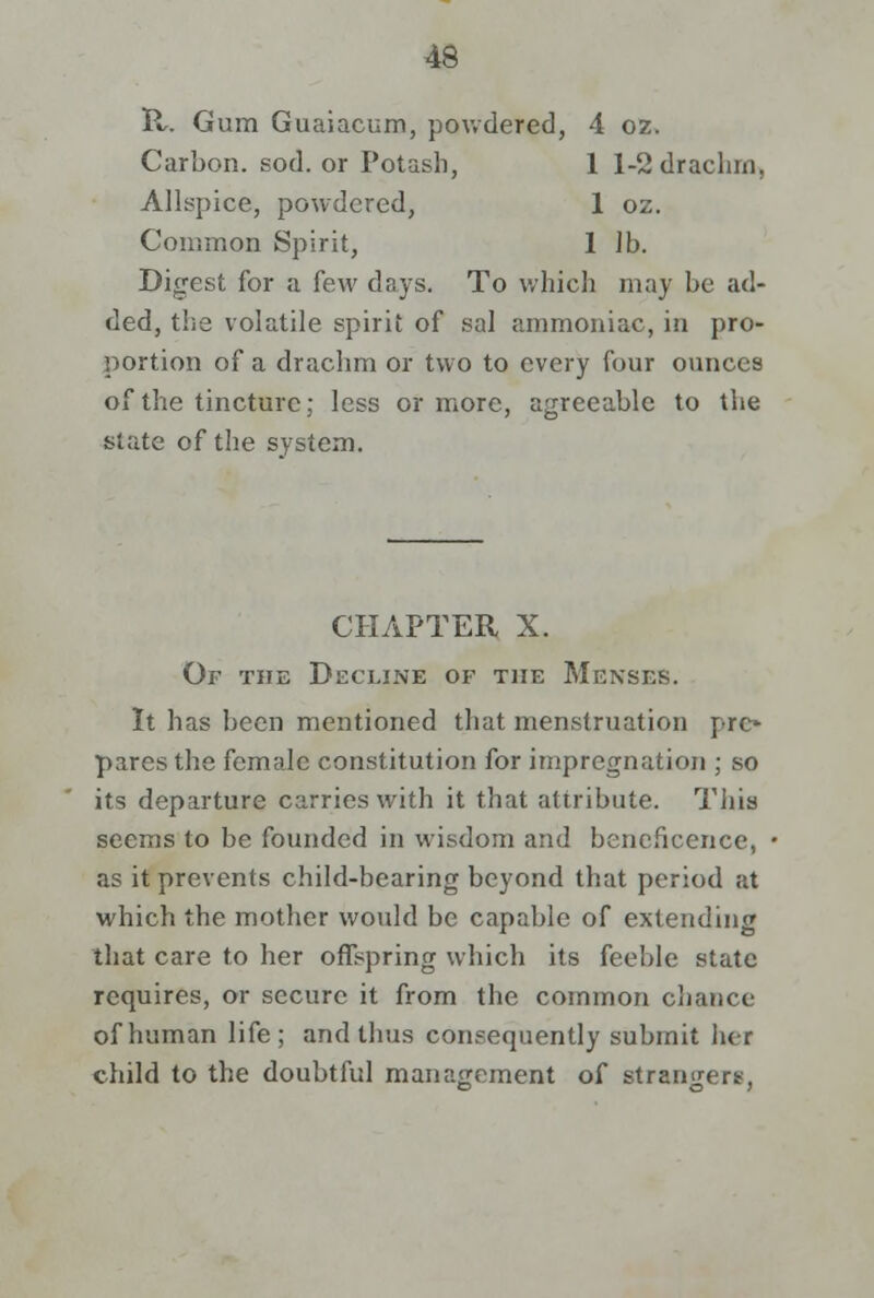 H. Gum Guaiacum, powdered, 4 oz. Carbon, sod. or Potash, 1 1-2 drachrn, Allspice, powdered, 1 oz. Common Spirit, 1 lb. Digest for a few days. To which may be ad- ded, the volatile spirit of sal ammoniac, in pro- portion of a drachm or two to every four ounces of the tincture; less or more, agreeable to the slate of the system. CHAPTER X. Of the Decline of the Menses. It has been mentioned that menstruation pre* pares the female constitution for impregnation ; so its departure carries with it that attribute. This seems to be founded in wisdom and beneficence, as it prevents child-bearing beyond that period at which the mother would be capable of extending that care to her offspring which its feeble state requires, or secure it from the common chance of human life; arid thus consequently submit her child to the doubtful management of strangers.