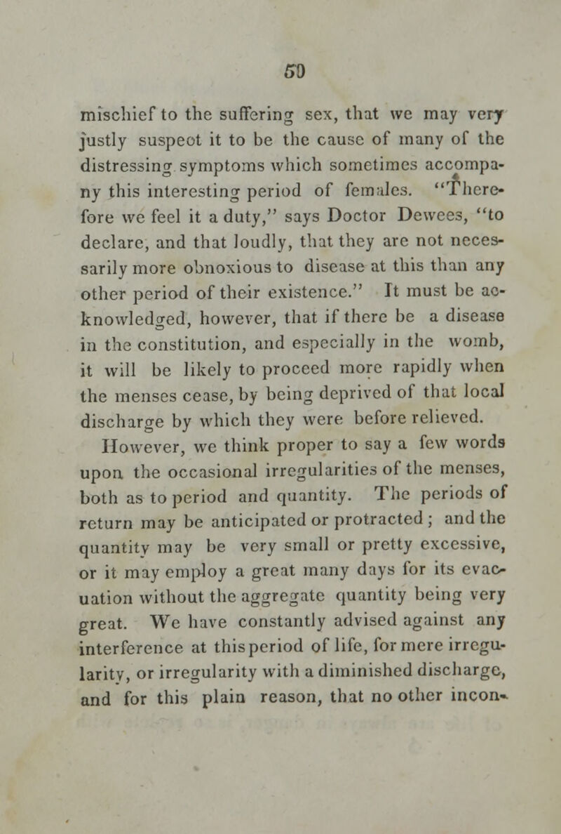 so mischief to the suffering sex, that we may very justly suspect it to be the cause of many of the distressing symptoms which sometimes accompa- ny this interesting period of females. There- fore we feel it a duty, says Doctor Dewees, to declare, and that loudly, that they arc not neces- sarily more obnoxious to disease at this than any other period of their existence. It must be ac- knowledged, however, that if there be a disease in the constitution, and especially in the womb, it will be likely to proceed more rapidly when the menses cease, by being deprived of that local discharge by which they were before relieved. However, we think proper to say a few words upon the occasional irregularities of the menses, both as to period and quantity. The periods of return may be anticipated or protracted ; and the quantity may be very small or pretty excessive, or it may employ a great many days for its evac- uation without the aggregate quantity being very great. We have constantly advised against any interference at this period of life, for mere irregu- larity, or irregularity with a diminished discharge, and for this plain reason, that no other incon-