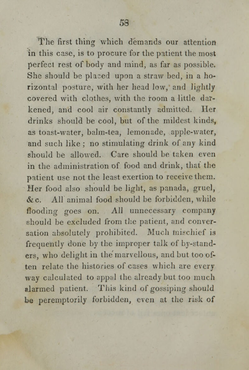 The first thing which demands our attention in this case, is to procure for the patient the most perfecl rest of body and mind, as far as possible. She should be pla:ed upon a straw bed, in a ho- rizontal posture, with her head low, and lightly covered with clothes, with the room a little dar- kened, and cool air constantly admitted. Her drinks should be cool, but of the mildest kinds, as toast-water, balm-lea, lemonade, apple-water, and such like; no stimulating drink of any kind should be allowed. Care should be taken even in the administration of food and drink, that the patient use not the least exertion to receive them. Her food also should be light, as panada, gruel, &c. All animal food should be forbidden, while flooding goes on. All unnecessary company should be excluded from the patient, and conver- sation absolutely prohibited. Much mischief is frequently done by the improper talk of by-stand- ers, who delight in the marvellous, and but too of- ten relate the histories of cases which are every way calculated to appal the already but too much alarmed patient. This kind of gossiping should be peremptorily forbidden, even at the risk of