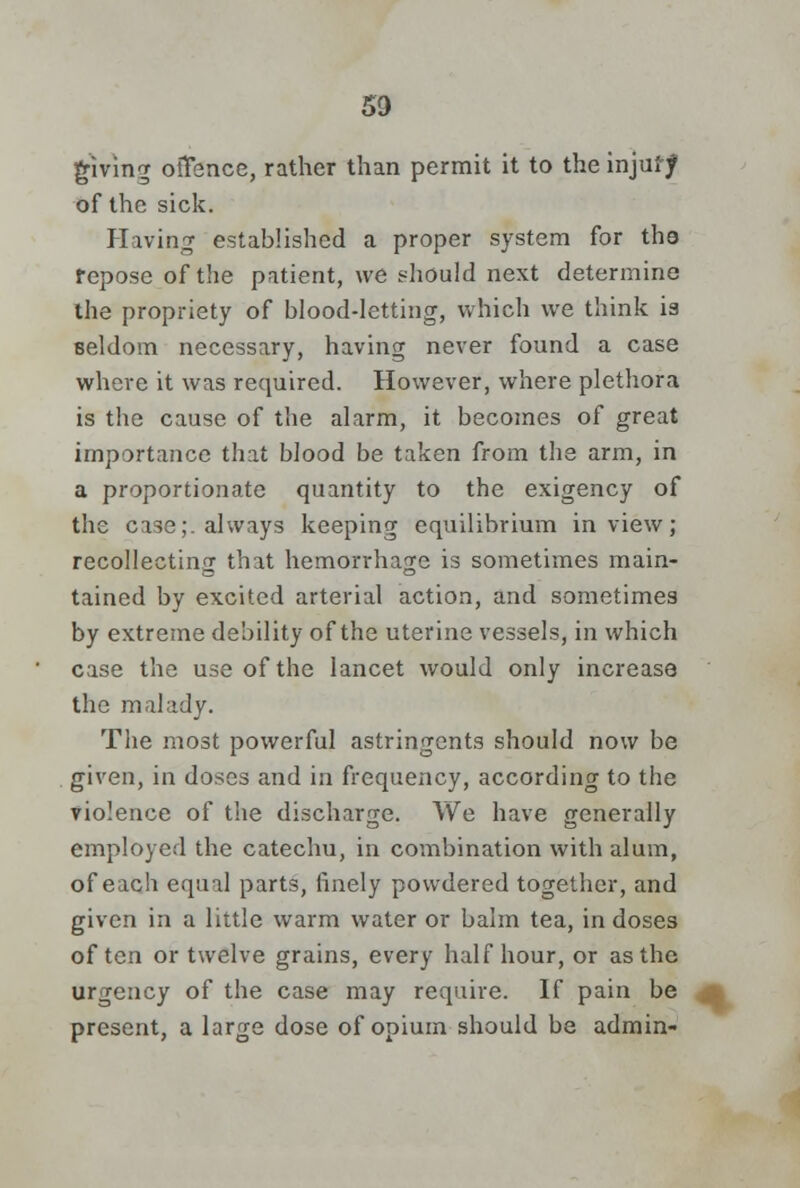 giving oiTence, rather than permit it to the injury of the sick. Having established a proper system for tho repose of the patient, we should next determine the propriety of blood-letting, which we think is seldom necessary, having never found a case where it was required. However, where plethora is the cause of the alarm, it becomes of great importance that blood be taken from the arm, in a proportionate quantity to the exigency of the case;, always keeping equilibrium in view; recollectinf that hemorrhage is sometimes main- tained by excited arterial action, and sometimes by extreme debility of the uterine vessels, in which case the use of the lancet would only increase the malady. The most powerful astringents should now be given, in doses and in frequency, according to the violence of the discharge. We have generally employed the catechu, in combination with alum, of each equal parts, finely powdered together, and given in a little warm water or balm tea, in doses often or twelve grains, every half hour, or as the urgency of the case may require. If pain be present, a large dose of opium should be admin-