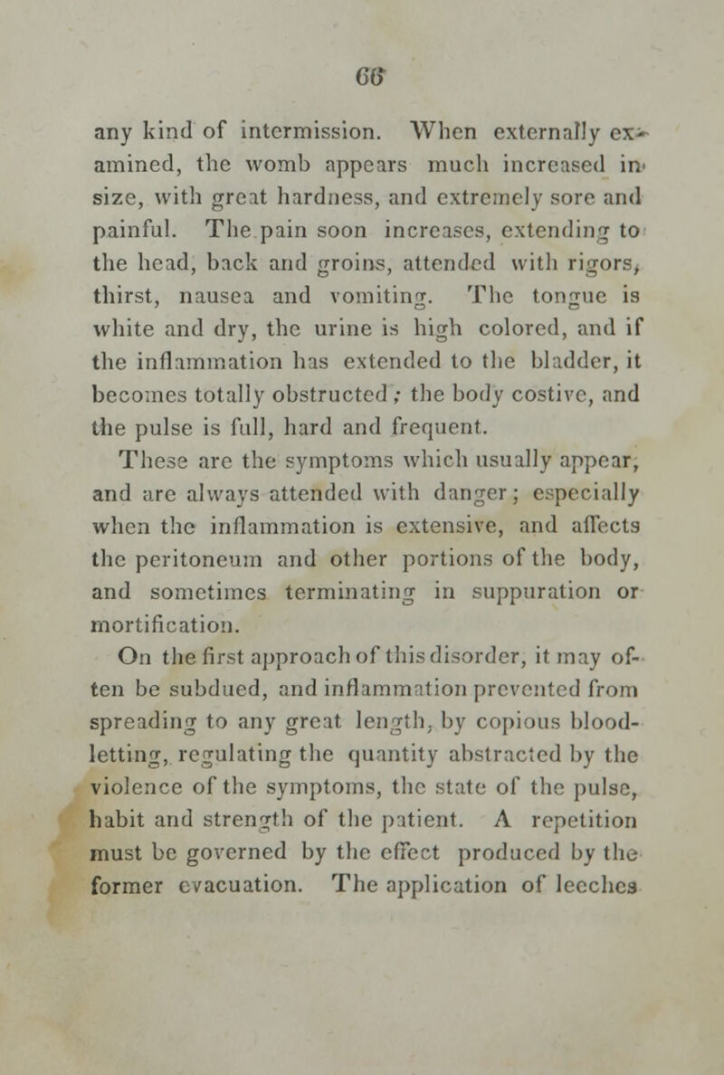 any kind of intermission. When externally ex>- amined, the womb appears much increased in> size, with great hardness, and extremely sore and painful. The pain soon increases, extending to the head, back and groins, attended with rigors, thirst, nausea and vomiting. The tongue is white and dry, the urine is high colored, and if the inflammation has extended to the bladder, it becomes totally obstructed ; the body costive, and the pulse is full, hard and frequent. These are the symptoms which usually appear, and are always attended with danger; especially when the inflammation is extensive, and aflect9 the peritoneum and other portions of the body, and sometimes terminating in suppuration or mortification. On the first approach of this disorder, it may of- ten be subdued, and inflammation prevented from spreading to any great length, by copious blood- letting, regulating the quantity abstracted by the violence of the symptoms, the state of the pulse, habit and strength of the patient. A repetition must be governed by the effect produced by the former e/acuation. The application of leeches