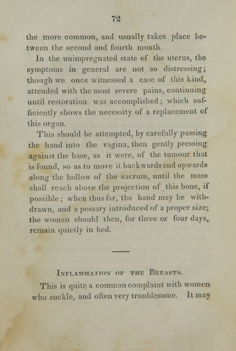 the more common, and usually takes place be- tween the second and fourth month, In the unimpregnated state of the uterus, the symptoms in general are not so distressing; though we once witnessed a case of this kind,, attended with the most severe pains, continuing until restoration was accomplished; which suf- ficiently shows the necessity of a replacement of this organ. This should be attempted, by carefully passing the hand into the vagina, then gently pressing against the base, as it were, of the tumour that is found, so as to move it backwards and upwards along the hollow of the sacrum, until the mass shall reach above the projection of this bone, if possible; when thus far, the hand may be with- drawn, and a pessary introduced of a proper size; the woman should then, for three or four days,, remain quietly in bed. Inflammation of the Breasts. This is quite a common complaint with women who suckle, and often very troublesome. It may