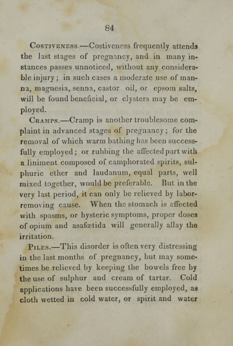 Costiveness.—Costivencss frequently attends the last stages of pregnancy, and in many in- stances passes unnoticed, without any considera- ble injury ; in such cases a moderate use of man- na, magnesia, senna, castor oil, or epsom salts, will be found beneficial, or clysters may be em- ployed. Cramps.—Cramp is another troublesome com- plaint in advanced stages of pregnancy; for the removal of which warm bathing has been success- fully employed; or rubbing the affected part with a liniment composed of camphorated spirits, sul- phuric ether and laudanum, equal parts, well mixed together, would be preferable. But in the very last period, it can only be relieved by labor- removing cause. When the stomach is affected with spasms, or hysteric symptoms, proper doses of opium and asafoetida will generally allay the irritation. Piles.—This disorder is often very distressing in the last months of pregnancy, but may some- times be relieved by keeping the bowels free by the use of sulphur and cream of tartar. Cold applications have been successfully employed, as cloth wetted in cold water, or spirit and water