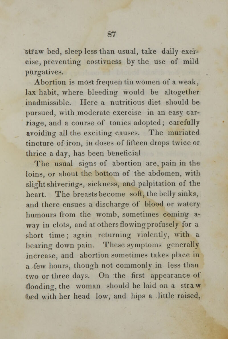 straw bed, sleep less than usual, take daily exer- cise, preventing costivness by the use of mild purgatives. Abortion is most frequen tin women of a weak, lax habit, where bleeding would be altogether inadmissible. Here a nutritious diet should be pursued, with moderate exercise in an easy car- riage, and a course of tonics adopted; carefully avoiding all the exciting causes. The muriated tincture of iron, in doses of fifteen drops twice or thrice a day, has been beneficial The usual signs of abortion are, pain in the loins, or about the bottom of the abdomen, with siiglit shiverings, sickness, and palpitation of the heart. The breasts become soft, the belly sinks, and there ensues a discharge of blood or watery humours from the womb, sometimes coming a- way in clots, and at others flowing profusely for a short time; again returning violently, with a bearing down pain. These symptoms generally increase, and abortion sometimes takes place in a few hours, though not commonly in less than two or three days. On the first appearance of flooding, the woman should be laid on a straw iipd with her head low, and hips a little raised,