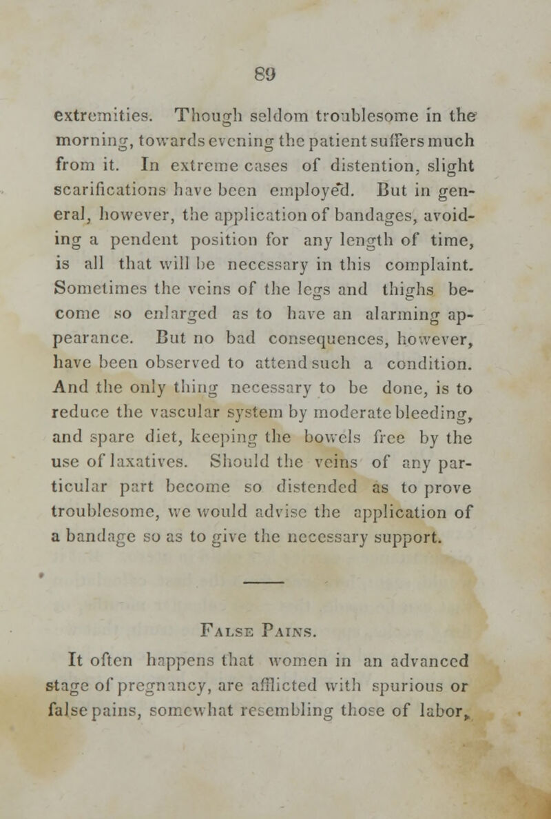 extremities. Though seldom troublesome in the morning, towards evening the patient suffers much from it. In extreme cases of distention, slight scarifications have been employed. But in gen- eral, however, the application of bandages, avoid- ing a pendent position for any length of time, is all that will be necessary in this complaint. Sometimes the veins of the legs and thighs be- come so enlarged as to have an alarming ap- pearance. But no bad consequences, however, have been observed to attend such a condition. And the only thing necessary to be done, is to reduce the vascular system by moderate bleeding, and spare diet, keeping the bowels free by the use of laxatives. Should the veins of any par- ticular part become so distended as to prove troublesome, we would advise the application of a bandage so as to give the necessary support. False Pains. It often happens that women in an advanced stage of pregnancy, are afflicted with spurious or false pains, somewhat resembling those of labor.