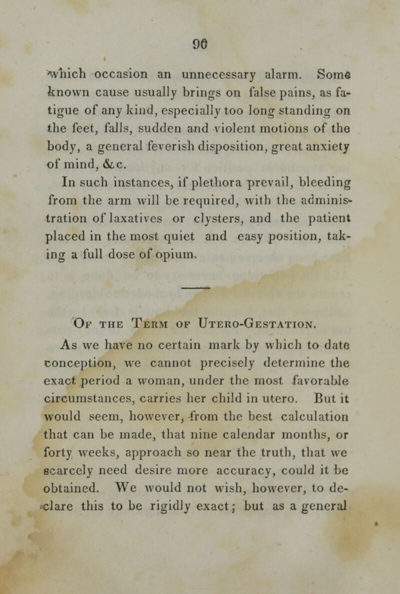 'which occasion an unnecessary alarm. Some known cause usually brings on false pains, as fa- tigue of any kind, especially too long standing on the feet, falls, sudden and violent motions of the body, a general feverish disposition, great anxiety of mind, &,c. In such instances, if plethora prevail, bleeding from the arm will be required, with the adminis- tration of laxatives or clysters, and the patient placed in the most quiet and easy position, tak- ing a full dose of opium. Of the Term of Utero-Gestation. As we have no certain mark by which to date conception, we cannot precisely determine the exact period a woman, under the most favorable circumstances, carries her child in utero. But it would seem, however, from the best calculation that can be made, that nine calendar months, or forty weeks, approach so near the truth, that we scarcely need desire more accuracy, could it be obtained. We would not wish, however, to de- clare this to be rigidly exact; but as a general