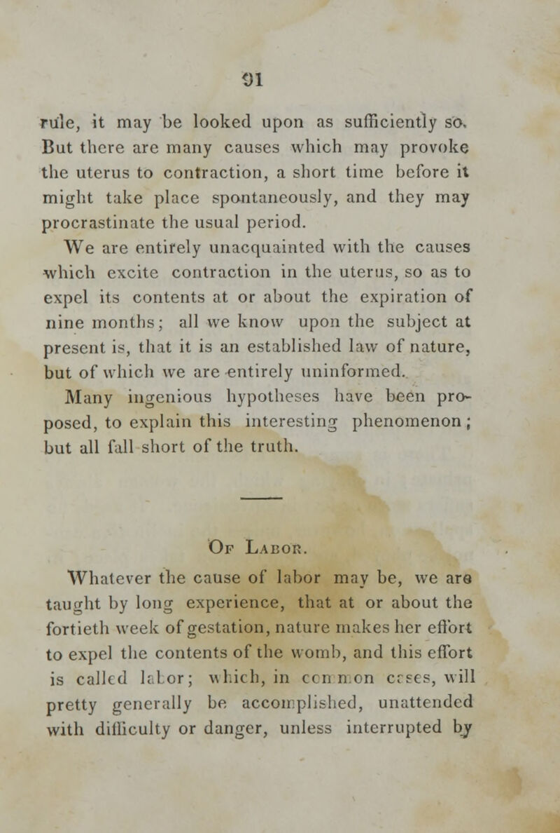 rule, it may be looked upon as sufficiently so. But there are many causes which may provoke the uterus to contraction, a short time before it might take place spontaneously, and they may procrastinate the usual period. We are entirely unacquainted with the causes which excite contraction in the uterus, so as to expel its contents at or about the expiration of nine months; all we know upon the subject at present is, that it is an established law of nature, but of which we are entirely uninformed. Many ingenious hypotheses have been pro- posed, to explain this interesting phenomenon; but all fall short of the truth. Of LAuon. Whatever the cause of labor may be, we are tautrht by long experience, that at or about the fortieth week of gestation, nature makes her effort to expel the contents of the womb, and this effort is calkd h.lor; which, in ccnn.on ccses, will pretty generally be accomplished, unattended with difficulty or danger, unless interrupted by