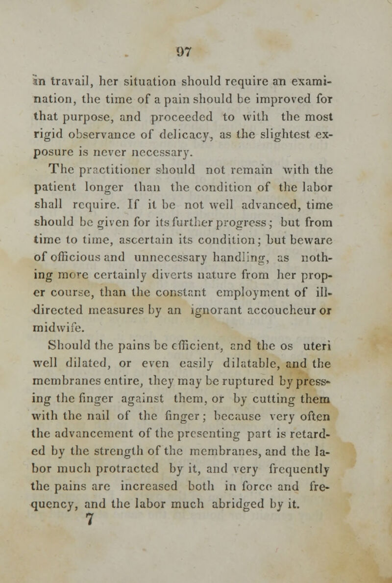 in travail, her situation should require an exami- nation, the time of a pain should be improved for that purpose, and proceeded to with the most rigid observance of delicacy, as the slightest ex- posure is never necessary. The practitioner should not remain with the patient longer than the condition of the labor shall require. If it be not well advanced, time should be given for its further progress; but from time to time, ascertain its condition; hut beware of officious and unnecessary handling, as noth- ing more certainly diverts nature from her prop- er course, than the constant employment of ill- directed measures by an ignorant accoucheur or midwife. Should the pains be efficient, and the os uteri well dilated, or even easily dilatable, and the membranes entire, they may be ruptured by press- ing the finger against them, or by cutting them with the nail of the finger; because very often the advancement of the presenting part is retard- ed by the strength of the membranes, and the la- bor much protracted by it, and very frequently the pains are increased both in force and fre- quency, and the labor much abridged by it. 7