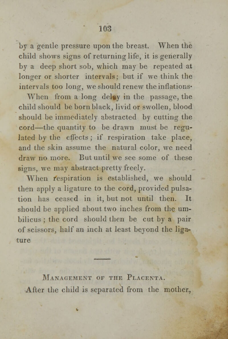 by a gentle pressure upon the breast. When the child shows signs of returning life, it is generally by a deep short sob, which may be repeated at longer or shorter intervals; but if we think the intervals too long, we should renew the inflations- When from a long del«y in the passage, the child should be born black, livid or swollen, blood should be immediately abstracted by cutting the cord—the quantity to be drawn must be regu- lated by the effects ; if respiration take place, and the skin assume the natural color, we need draw no more. But until we see some of these signs, we may abstract pretty freely. When Respiration is established, we should then apply a ligature to the cord, provided pulsa- tion has ceased in it, but not until then. It should be applied about two inches from the um- bilicus ; the cord should then be cut by a pair of scissors, half an inch at least beyond the liga- ture Management of the Placenta. After the child is separated from the mother,
