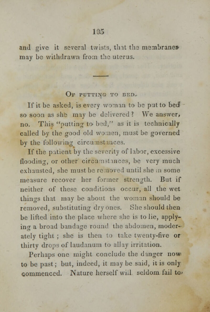 and give it several twists, tint the membrane* may be withdrawn from the uterus. Of putting to bed. If it be asked, is every woman to be put to bed so soon as she maybe delivered? We answer, no. This putting to bod, as it is technically called by the good old women, must be governed by the following circumstances. If the patient by the severity of labor, excessive flooding, or other circumstances, be very much exhausted, she must be re novel until she in some measure recover her former strength. But if neither of these conditions occur, all the wet things that may be about the woman should be removed, substituting dry ones. She should then be lifted into the place where she is to lie, apply- ing a broad bandage round the abdomen, moder- ately tight ; she is then to take twenty-five or thirty drops of laudanum to allay irritation. Perhaps one might conclude the danger now to be past; but, indeed, it may be said, it is only commenced. Nature herself will seldom fail tot