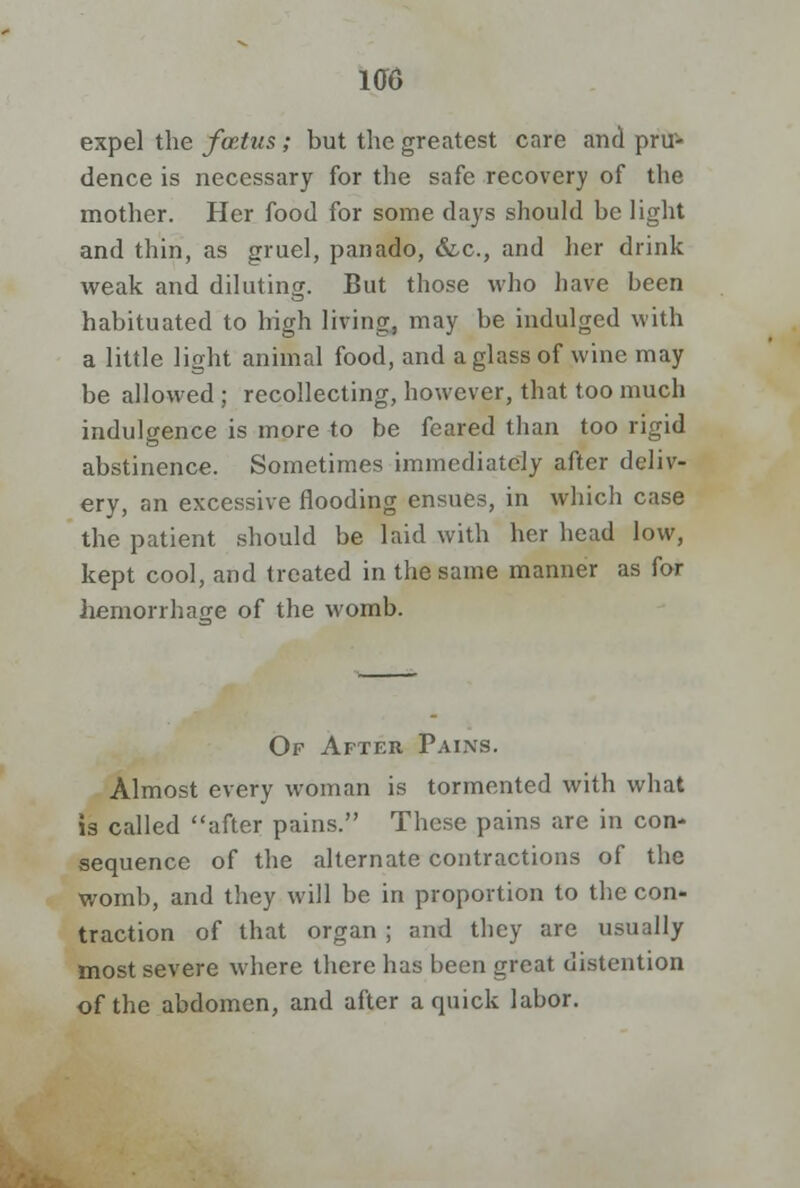 expel the foetus; but the greatest care and pru- dence is necessary for the safe recovery of the mother. Her food for some days should be light and thin, as gruel, panado, &c, and her drink weak and diluting. But those who have been habituated to high living, may be indulged with a little light animal food, and a glass of wine may be allowed ; recollecting, however, that too much indulgence is more to be feared than too rigid abstinence. Sometimes immediately after deliv- ery, an excessive flooding ensues, in which case the patient should be laid with her head low, kept cool, and treated in the same manner as for hemorrhage of the womb. Of After Pains. Almost every woman is tormented with what is called after pains. These pains are in con- sequence of the alternate contractions of the womb, and they will be in proportion to the con- traction of that organ ; and they are usually most severe where there has been great distention of the abdomen, and after a quick labor.