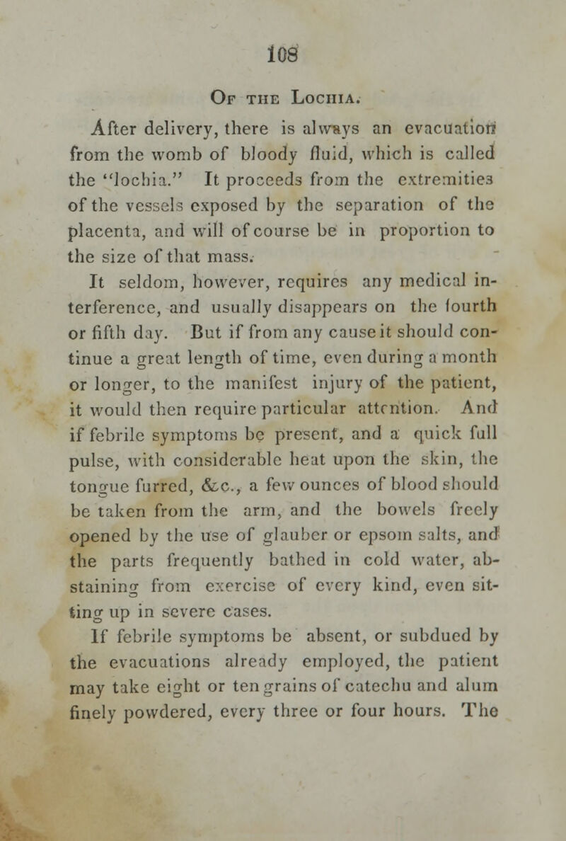 Of the Lochia. After delivery, there is always an evacuation from the womb of bloody fluid, which is called the lochia. It proceeds from the extremities of the vessels exposed by the separation of the placenta, and will of course be in proportion to the size of that mass. It seldom, however, requires any medical in- terference, and usually disappears on the (ourth or fifth day. But if from any cause it should con- tinue a great length of time, even during a month or longer, to the manifest injury of the patient, it would then require particular attention. And if febrile symptoms be present, and a quick full pulse, with considerable heat upon the skin, the tono-ue furred, &c, a few ounces of blood should be taken from the arm, and the bowels freely opened by the use of glauber or epsom salts, and the parts frequently bathed in cold water, ab- staining from exercise of every kind, even sit- ting up in severe cases. If febrile symptoms be absent, or subdued by the evacuations already employed, the patient may take eight or ten grains of catechu and alum finely powdered, every three or four hours. The