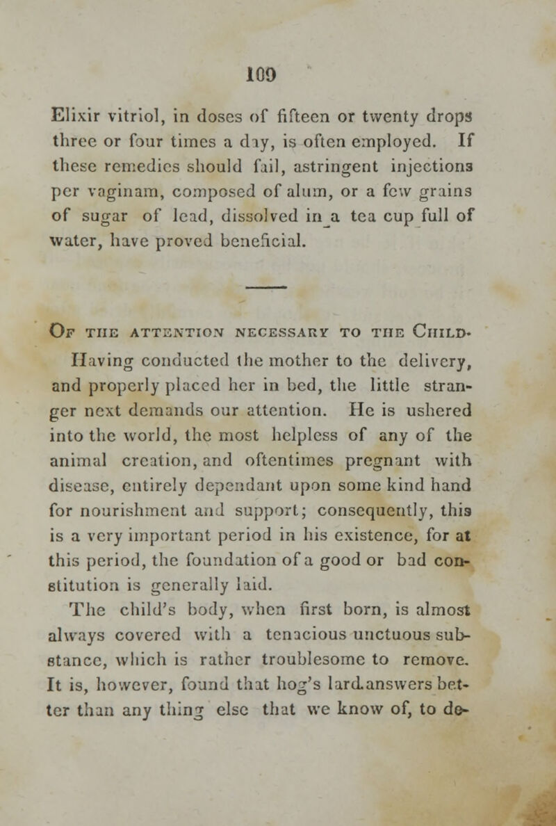 Elixir vitriol, in doses of fifteen or twenty drops three or four times a day, is often employed. If these remedies should fail, astringent injections per vaginam, composed of alum, or a few grains of sugar of lead, dissolved in a tea cup full of water, have proved beneficial. Of the attention necessary to the Child- Having conducted the mother to the delivery, and properly placed her in bed, the little stran- ger next demands our attention. He is ushered into the world, the most helpless of any of the animal creation, and oftentimes pregnant with disease, entirely dependant upon some kind hand for nourishment and support; consequently, this is a very important period in his existence, for at this period, the foundation of a good or bad con- stitution is generally laid. The child's body, when first born, is almost always covered with a tenacious unctuous sub- stance, which is rather troublesome to remove. It is, however, found that hog's lard answers bet- ter than any thing else that we know of, to do-