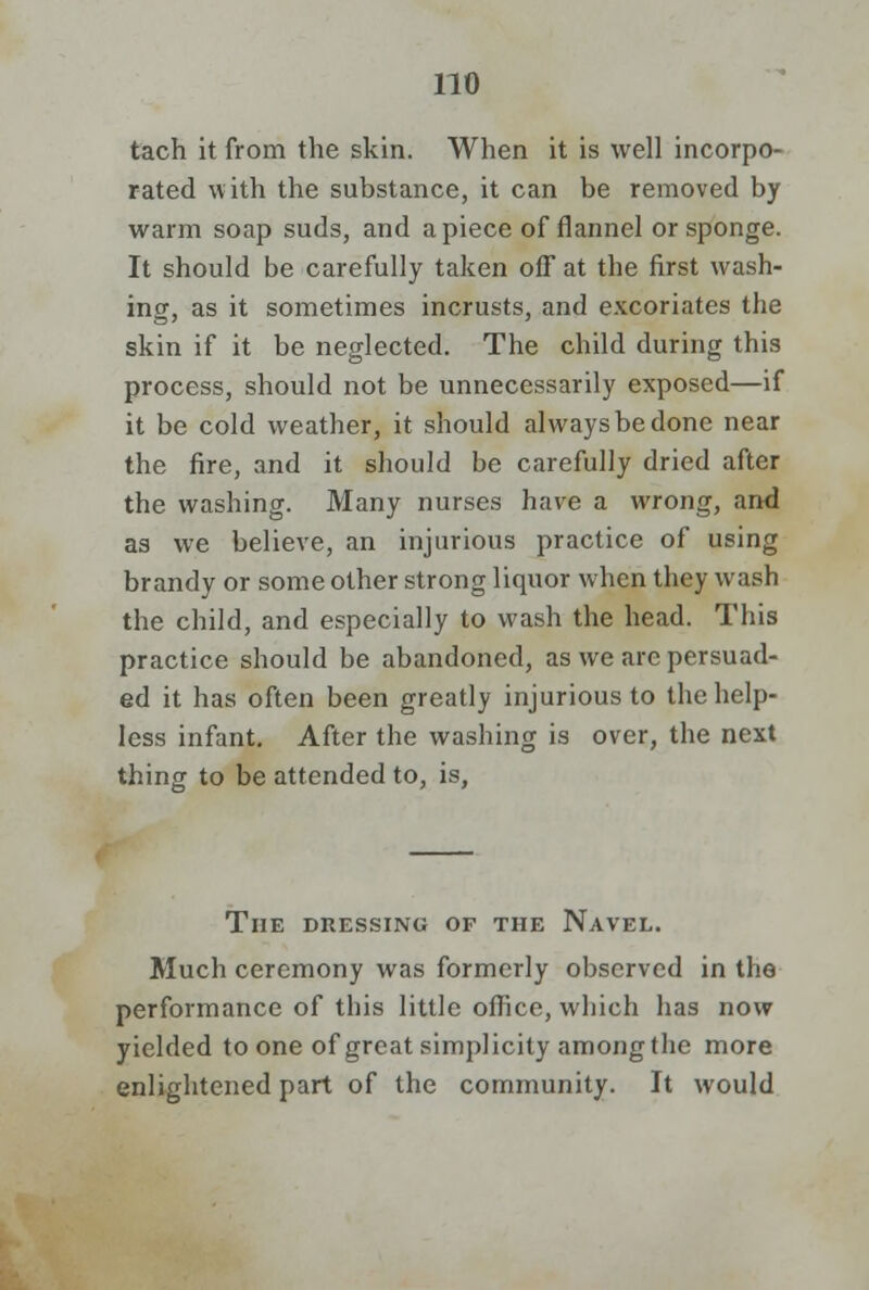 tach it from the skin. When it is well incorpo- rated with the substance, it can be removed by warm soap suds, and apiece of flannel or sponge. It should be carefully taken off at the first wash- ing, as it sometimes incrusts, and excoriates the skin if it be neglected. The child during this process, should not be unnecessarily exposed—if it be cold weather, it should always be done near the fire, and it should be carefully dried after the washing. Many nurses have a wrong, and as we believe, an injurious practice of using brandy or some other strong liquor when they wash the child, and especially to wash the head. This practice should be abandoned, as we arc persuad- ed it has often been greatly injurious to the help- less infant. After the washing is over, the next thing to be attended to, is, The dressing of the Navel. Much ceremony was formerly observed in the performance of this little office, which has now yielded to one of great simplicity among the more enlightened part of the community. It would
